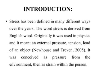 INTRODUCTION:
• Stress has been defined in many different ways
over the years. The word stress is derived from
English word. Originally it was used in physics
and it meant an external pressure, tension, load
of an object (Newhouse and Treven, 2005). It
was conceived as pressure from the
environment, then as strain within the person.
 