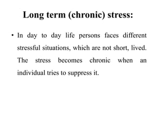 Long term (chronic) stress:
• In day to day life persons faces different
stressful situations, which are not short, lived.
The stress becomes chronic when an
individual tries to suppress it.
 