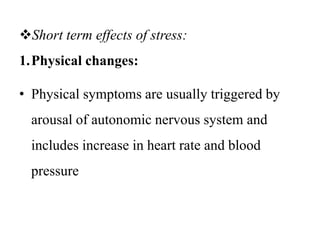 Short term effects of stress:
1.Physical changes:
• Physical symptoms are usually triggered by
arousal of autonomic nervous system and
includes increase in heart rate and blood
pressure
 