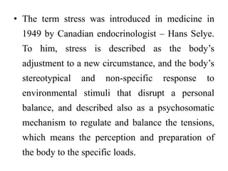 • The term stress was introduced in medicine in
1949 by Canadian endocrinologist – Hans Selye.
To him, stress is described as the body’s
adjustment to a new circumstance, and the body’s
stereotypical and non-specific response to
environmental stimuli that disrupt a personal
balance, and described also as a psychosomatic
mechanism to regulate and balance the tensions,
which means the perception and preparation of
the body to the specific loads.
 