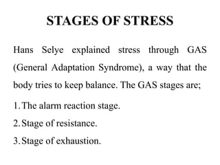 STAGES OF STRESS
Hans Selye explained stress through GAS
(General Adaptation Syndrome), a way that the
body tries to keep balance. The GAS stages are;
1.The alarm reaction stage.
2.Stage of resistance.
3.Stage of exhaustion.
 