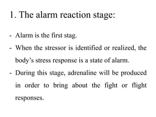 1. The alarm reaction stage:
- Alarm is the first stag.
- When the stressor is identified or realized, the
body’s stress response is a state of alarm.
- During this stage, adrenaline will be produced
in order to bring about the fight or flight
responses.
 