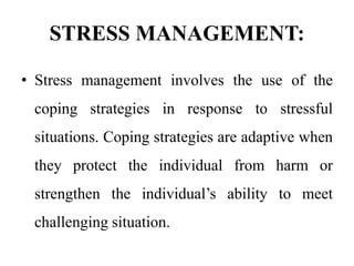 STRESS MANAGEMENT:
• Stress management involves the use of the
coping strategies in response to stressful
situations. Coping strategies are adaptive when
they protect the individual from harm or
strengthen the individual’s ability to meet
challenging situation.
 