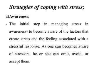 Strategies of coping with stress;
a)Awareness;
- The initial step in managing stress in
awareness- to become aware of the factors that
create stress and the feeling associated with a
stressful response. As one can becomes aware
of stressors, he or she can omit, avoid, or
accept them.
 