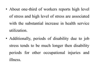 • About one-third of workers reports high level
of stress and high level of stress are associated
with the substantial increase in health service
utilization.
• Additionally, periods of disability due to job
stress tends to be much longer then disability
periods for other occupational injuries and
illness.
 