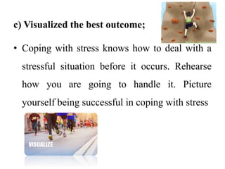 c) Visualized the best outcome;
• Coping with stress knows how to deal with a
stressful situation before it occurs. Rehearse
how you are going to handle it. Picture
yourself being successful in coping with stress
 