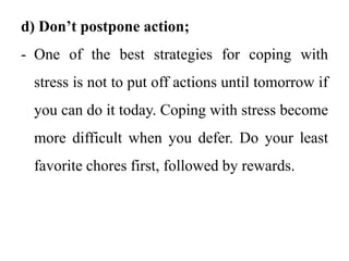 d) Don’t postpone action;
- One of the best strategies for coping with
stress is not to put off actions until tomorrow if
you can do it today. Coping with stress become
more difficult when you defer. Do your least
favorite chores first, followed by rewards.
 