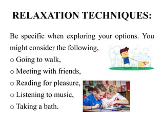 RELAXATION TECHNIQUES:
Be specific when exploring your options. You
might consider the following,
o Going to walk,
o Meeting with friends,
o Reading for pleasure,
o Listening to music,
o Taking a bath.
 