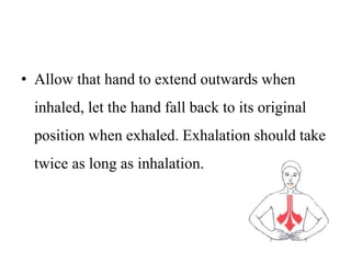 • Allow that hand to extend outwards when
inhaled, let the hand fall back to its original
position when exhaled. Exhalation should take
twice as long as inhalation.
 
