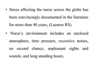 • Stress affecting the nurse across the globe has
been convincingly documented in the literature
for more than 40 years, (Lazarus RS).
• Nurse’s environment includes an enclosed
atmosphere, time pressure, excessive noises,
no second chance, unpleasant sights and
sounds, and long standing hours.
 
