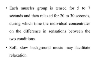 • Each muscles group is tensed for 5 to 7
seconds and then relaxed for 20 to 30 seconds,
during which time the individual concentrates
on the difference in sensations between the
two conditions.
• Soft, slow background music may facilitate
relaxation.
 