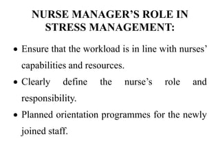 NURSE MANAGER’S ROLE IN
STRESS MANAGEMENT:
 Ensure that the workload is in line with nurses’
capabilities and resources.
 Clearly define the nurse’s role and
responsibility.
 Planned orientation programmes for the newly
joined staff.
 