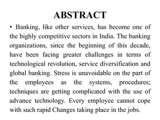 ABSTRACT
• Banking, like other services, has become one of
the highly competitive sectors in India. The banking
organizations, since the beginning of this decade,
have been facing greater challenges in terms of
technological revolution, service diversification and
global banking. Stress is unavoidable on the part of
the employees as the systems, procedures;
techniques are getting complicated with the use of
advance technology. Every employee cannot cope
with such rapid Changes taking place in the jobs.
 