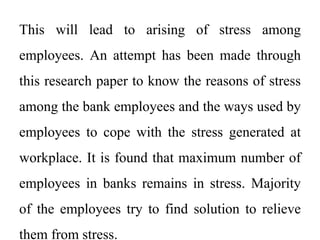This will lead to arising of stress among
employees. An attempt has been made through
this research paper to know the reasons of stress
among the bank employees and the ways used by
employees to cope with the stress generated at
workplace. It is found that maximum number of
employees in banks remains in stress. Majority
of the employees try to find solution to relieve
them from stress.
 