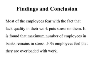 Findings and Conclusion
Most of the employees fear with the fact that
lack quality in their work puts stress on them. It
is found that maximum number of employees in
banks remains in stress. 50% employees feel that
they are overloaded with work.
 