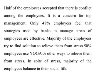 Half of the employees accepted that there is conflict
among the employees. It is a concern for top
management. Only 48% employees feel that
strategies used by banks to manage stress of
employees are effective. Majority of the employees
try to find solution to relieve them from stress.50%
employees use YOGA or other ways to relieve them
from stress. In spite of stress, majority of the
employees balance in their social life.
 