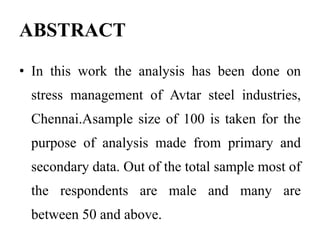 ABSTRACT
• In this work the analysis has been done on
stress management of Avtar steel industries,
Chennai.Asample size of 100 is taken for the
purpose of analysis made from primary and
secondary data. Out of the total sample most of
the respondents are male and many are
between 50 and above.
 
