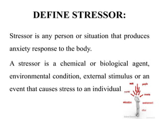 DEFINE STRESSOR:
Stressor is any person or situation that produces
anxiety response to the body.
A stressor is a chemical or biological agent,
environmental condition, external stimulus or an
event that causes stress to an individual.
 