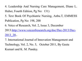 4. Leadership And Nursing Care Management, Diane L.
Huber, Fourth Edition, Pg No: 131)
5. Text Book Of Psychiatric Nursing, Anbu.T, EMMESS
Publication, Pg No: 198, 200
6. Voice of Research, Vol. 2, Issue 3, December
2013.http://www.voiceofresearch.org/doc/Dec-2013/Dec-
2013_20..
7. International Journal of Innovation Management and
Technology, Vol. 2, No. 5, October 2011, By Geeta
Kumari and K. M. Pandey.
 