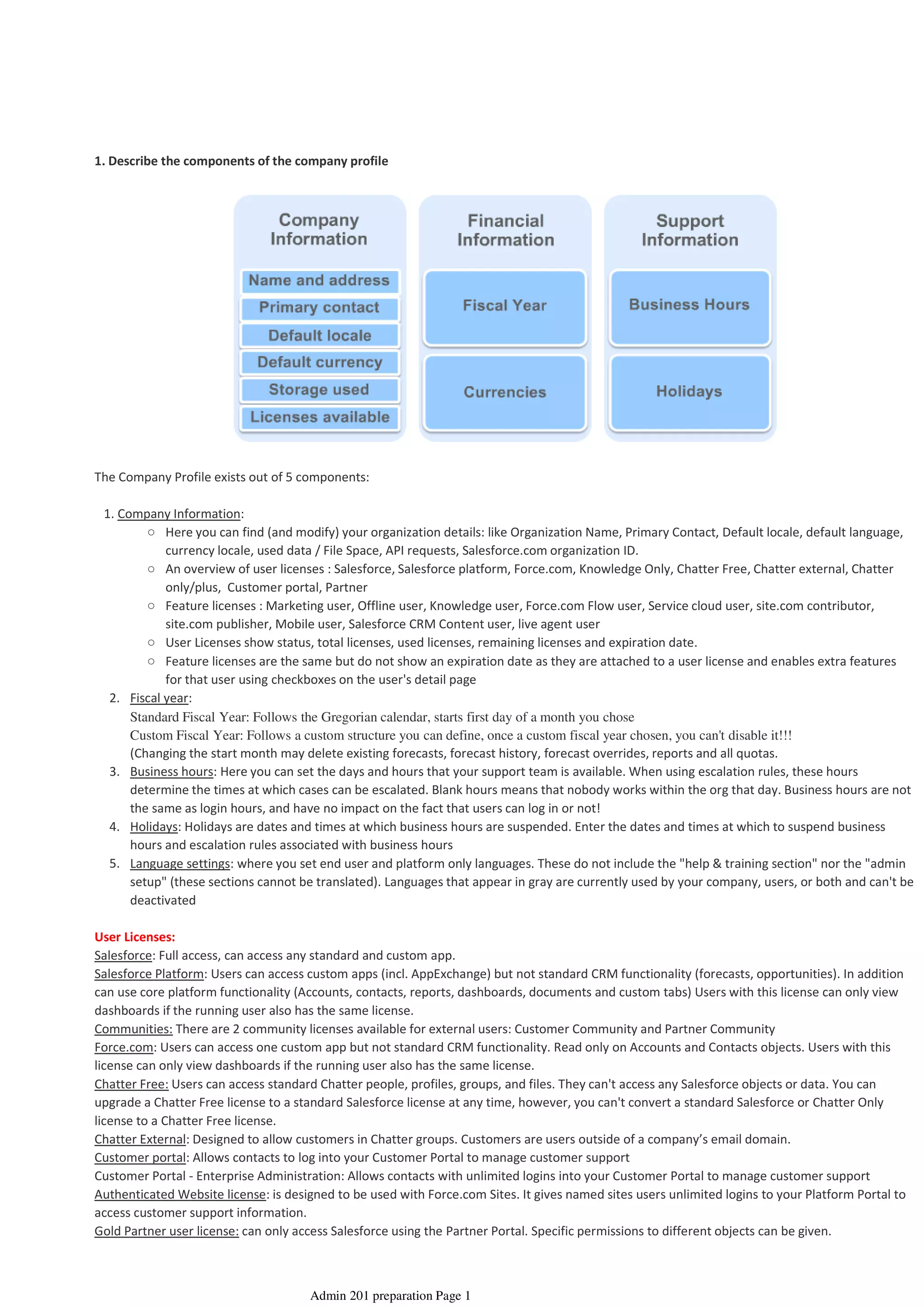 1. Describe the components of the company profile
The Company Profile exists out of 5 components:
Here you can find (and modify) your organization details: like Organization Name, Primary Contact, Default locale, default language,
currency locale, used data / File Space, API requests, Salesforce.com organization ID.
○
An overview of user licenses : Salesforce, Salesforce platform, Force.com, Knowledge Only, Chatter Free, Chatter external, Chatter
only/plus, Customer portal, Partner
○
Feature licenses : Marketing user, Offline user, Knowledge user, Force.com Flow user, Service cloud user, site.com contributor,
site.com publisher, Mobile user, Salesforce CRM Content user, live agent user
○
User Licenses show status, total licenses, used licenses, remaining licenses and expiration date.○
Feature licenses are the same but do not show an expiration date as they are attached to a user license and enables extra features
for that user using checkboxes on the user's detail page
○
Fiscal year:2.
Standard Fiscal Year: Follows the Gregorian calendar, starts first day of a month you chose
Custom Fiscal Year: Follows a custom structure you can define, once a custom fiscal year chosen, you can't disable it!!!
(Changing the start month may delete existing forecasts, forecast history, forecast overrides, reports and all quotas.
Business hours: Here you can set the days and hours that your support team is available. When using escalation rules, these hours
determine the times at which cases can be escalated. Blank hours means that nobody works within the org that day. Business hours are not
the same as login hours, and have no impact on the fact that users can log in or not!
3.
Holidays: Holidays are dates and times at which business hours are suspended. Enter the dates and times at which to suspend business
hours and escalation rules associated with business hours
4.
Language settings: where you set end user and platform only languages. These do not include the "help & training section" nor the "admin
setup" (these sections cannot be translated). Languages that appear in gray are currently used by your company, users, or both and can't be
deactivated
5.
1. Company Information:
User Licenses:
Salesforce: Full access, can access any standard and custom app.
Salesforce Platform: Users can access custom apps (incl. AppExchange) but not standard CRM functionality (forecasts, opportunities). In addition
can use core platform functionality (Accounts, contacts, reports, dashboards, documents and custom tabs) Users with this license can only view
dashboards if the running user also has the same license.
Communities: There are 2 community licenses available for external users: Customer Community and Partner Community
Force.com: Users can access one custom app but not standard CRM functionality. Read only on Accounts and Contacts objects. Users with this
license can only view dashboards if the running user also has the same license.
Chatter Free: Users can access standard Chatter people, profiles, groups, and files. They can't access any Salesforce objects or data. You can
upgrade a Chatter Free license to a standard Salesforce license at any time, however, you can't convert a standard Salesforce or Chatter Only
license to a Chatter Free license.
Chatter External: Designed to allow customers in Chatter groups. Customers are users outside of a company’s email domain.
Customer portal: Allows contacts to log into your Customer Portal to manage customer support
Customer Portal - Enterprise Administration: Allows contacts with unlimited logins into your Customer Portal to manage customer support
Authenticated Website license: is designed to be used with Force.com Sites. It gives named sites users unlimited logins to your Platform Portal to
access customer support information.
Gold Partner user license: can only access Salesforce using the Partner Portal. Specific permissions to different objects can be given.
Organization Setup - 1%
08 April 2014 08:33
Admin 201 preparation Page 1
 