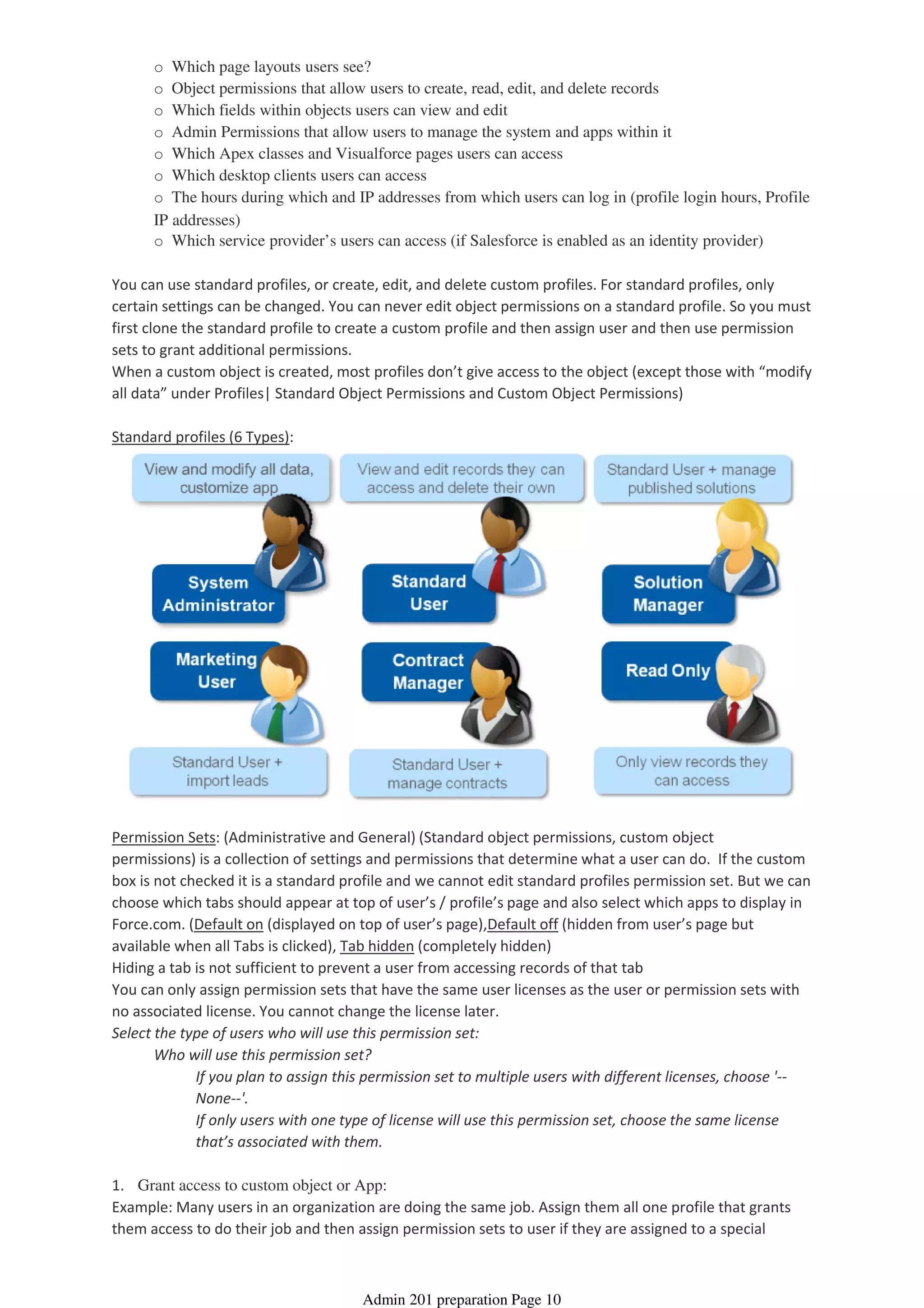 o Which page layouts users see?
o Object permissions that allow users to create, read, edit, and delete records
o Which fields within objects users can view and edit
o Admin Permissions that allow users to manage the system and apps within it
o Which Apex classes and Visualforce pages users can access
o Which desktop clients users can access
o The hours during which and IP addresses from which users can log in (profile login hours, Profile
IP addresses)
o Which service provider’s users can access (if Salesforce is enabled as an identity provider)
You can use standard profiles, or create, edit, and delete custom profiles. For standard profiles, only
certain settings can be changed. You can never edit object permissions on a standard profile. So you must
first clone the standard profile to create a custom profile and then assign user and then use permission
sets to grant additional permissions.
When a custom object is created, most profiles don’t give access to the object (except those with “modify
all data” under Profiles| Standard Object Permissions and Custom Object Permissions)
Standard profiles (6 Types):
Permission Sets: (Administrative and General) (Standard object permissions, custom object
permissions) is a collection of settings and permissions that determine what a user can do. If the custom
box is not checked it is a standard profile and we cannot edit standard profiles permission set. But we can
choose which tabs should appear at top of user’s / profile’s page and also select which apps to display in
Force.com. (Default on (displayed on top of user’s page),Default off (hidden from user’s page but
available when all Tabs is clicked), Tab hidden (completely hidden)
Hiding a tab is not sufficient to prevent a user from accessing records of that tab
You can only assign permission sets that have the same user licenses as the user or permission sets with
no associated license. You cannot change the license later.
If you plan to assign this permission set to multiple users with different licenses, choose '--
None--'.
If only users with one type of license will use this permission set, choose the same license
that’s associated with them.
Who will use this permission set?
Select the type of users who will use this permission set:
1. Grant access to custom object or App:
Example: Many users in an organization are doing the same job. Assign them all one profile that grants
them access to do their job and then assign permission sets to user if they are assigned to a special
Admin 201 preparation Page 10
 