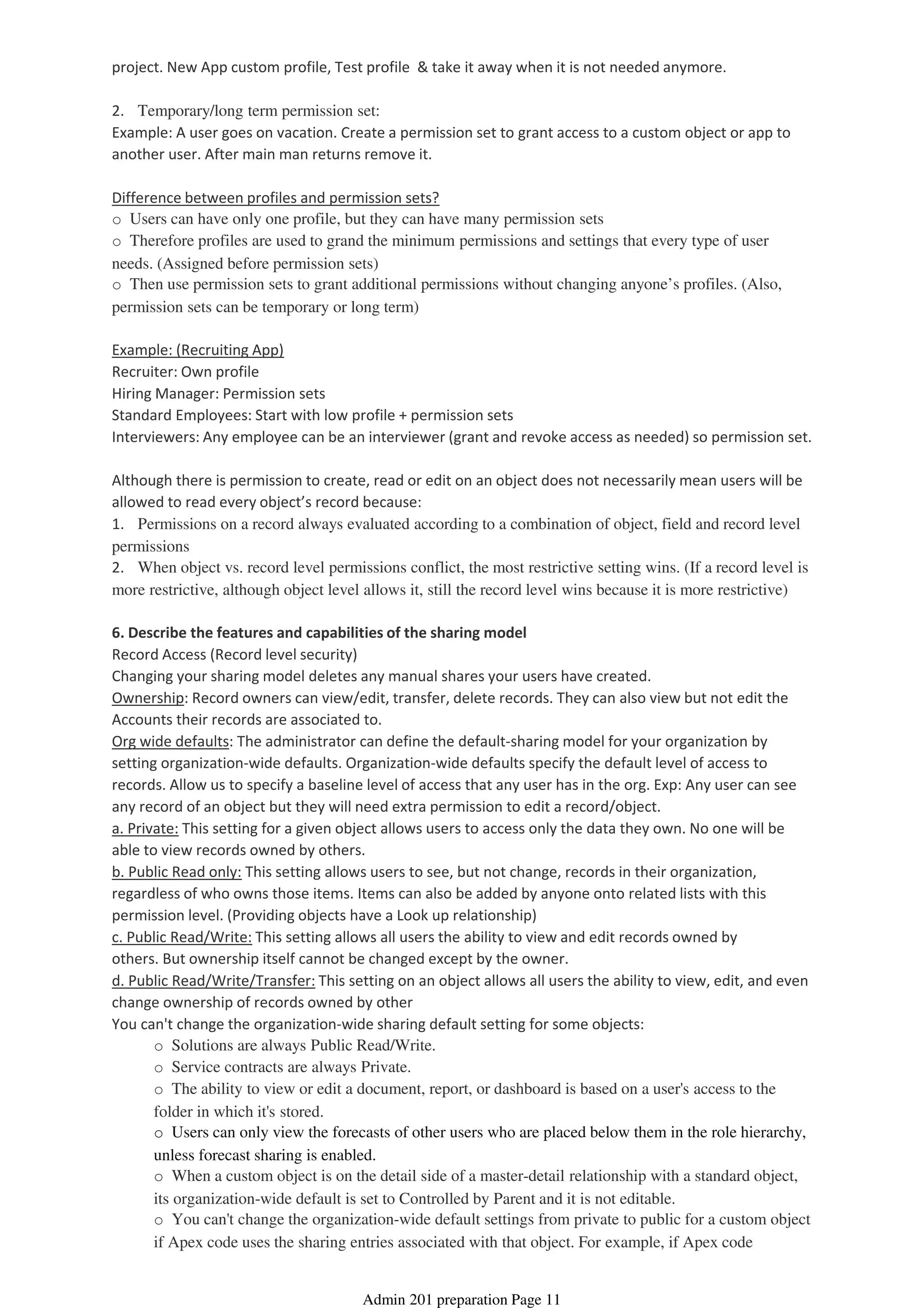 project. New App custom profile, Test profile & take it away when it is not needed anymore.
2. Temporary/long term permission set:
Example: A user goes on vacation. Create a permission set to grant access to a custom object or app to
another user. After main man returns remove it.
Difference between profiles and permission sets?
o Users can have only one profile, but they can have many permission sets
o Therefore profiles are used to grand the minimum permissions and settings that every type of user
needs. (Assigned before permission sets)
o Then use permission sets to grant additional permissions without changing anyone’s profiles. (Also,
permission sets can be temporary or long term)
Example: (Recruiting App)
Recruiter: Own profile
Hiring Manager: Permission sets
Standard Employees: Start with low profile + permission sets
Interviewers: Any employee can be an interviewer (grant and revoke access as needed) so permission set.
Although there is permission to create, read or edit on an object does not necessarily mean users will be
allowed to read every object’s record because:
1. Permissions on a record always evaluated according to a combination of object, field and record level
permissions
2. When object vs. record level permissions conflict, the most restrictive setting wins. (If a record level is
more restrictive, although object level allows it, still the record level wins because it is more restrictive)
6. Describe the features and capabilities of the sharing model
Record Access (Record level security)
Changing your sharing model deletes any manual shares your users have created.
Ownership: Record owners can view/edit, transfer, delete records. They can also view but not edit the
Accounts their records are associated to.
Org wide defaults: The administrator can define the default-sharing model for your organization by
setting organization-wide defaults. Organization-wide defaults specify the default level of access to
records. Allow us to specify a baseline level of access that any user has in the org. Exp: Any user can see
any record of an object but they will need extra permission to edit a record/object.
a. Private: This setting for a given object allows users to access only the data they own. No one will be
able to view records owned by others.
b. Public Read only: This setting allows users to see, but not change, records in their organization,
regardless of who owns those items. Items can also be added by anyone onto related lists with this
permission level. (Providing objects have a Look up relationship)
c. Public Read/Write: This setting allows all users the ability to view and edit records owned by
others. But ownership itself cannot be changed except by the owner.
d. Public Read/Write/Transfer: This setting on an object allows all users the ability to view, edit, and even
change ownership of records owned by other
o Solutions are always Public Read/Write.
o Service contracts are always Private.
o The ability to view or edit a document, report, or dashboard is based on a user's access to the
folder in which it's stored.
o Users can only view the forecasts of other users who are placed below them in the role hierarchy,
unless forecast sharing is enabled.
o When a custom object is on the detail side of a master-detail relationship with a standard object,
its organization-wide default is set to Controlled by Parent and it is not editable.
o You can't change the organization-wide default settings from private to public for a custom object
if Apex code uses the sharing entries associated with that object. For example, if Apex code
You can't change the organization-wide sharing default setting for some objects:
Admin 201 preparation Page 11
 