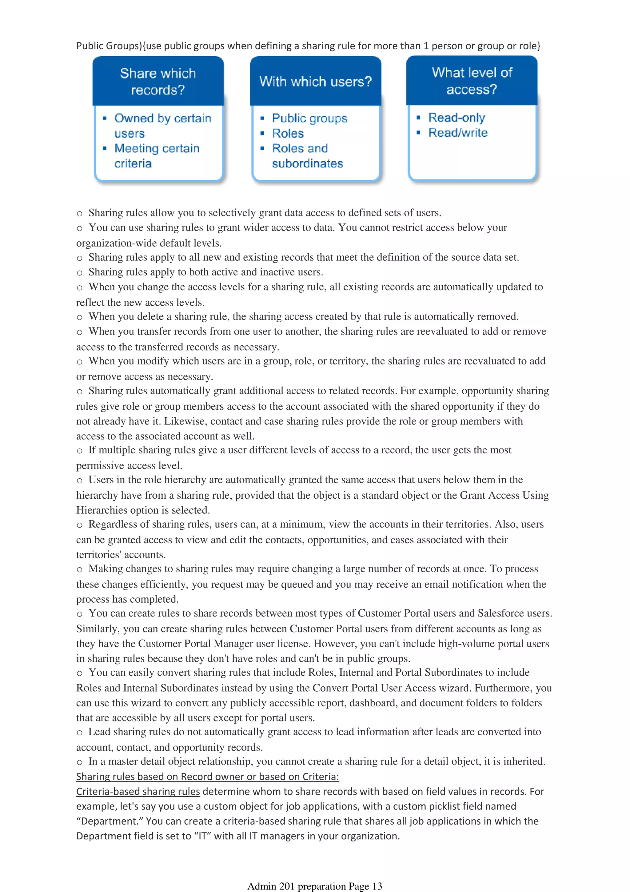 Public Groups){use public groups when defining a sharing rule for more than 1 person or group or role}
o Sharing rules allow you to selectively grant data access to defined sets of users.
o You can use sharing rules to grant wider access to data. You cannot restrict access below your
organization-wide default levels.
o Sharing rules apply to all new and existing records that meet the definition of the source data set.
o Sharing rules apply to both active and inactive users.
o When you change the access levels for a sharing rule, all existing records are automatically updated to
reflect the new access levels.
o When you delete a sharing rule, the sharing access created by that rule is automatically removed.
o When you transfer records from one user to another, the sharing rules are reevaluated to add or remove
access to the transferred records as necessary.
o When you modify which users are in a group, role, or territory, the sharing rules are reevaluated to add
or remove access as necessary.
o Sharing rules automatically grant additional access to related records. For example, opportunity sharing
rules give role or group members access to the account associated with the shared opportunity if they do
not already have it. Likewise, contact and case sharing rules provide the role or group members with
access to the associated account as well.
o If multiple sharing rules give a user different levels of access to a record, the user gets the most
permissive access level.
o Users in the role hierarchy are automatically granted the same access that users below them in the
hierarchy have from a sharing rule, provided that the object is a standard object or the Grant Access Using
Hierarchies option is selected.
o Regardless of sharing rules, users can, at a minimum, view the accounts in their territories. Also, users
can be granted access to view and edit the contacts, opportunities, and cases associated with their
territories' accounts.
o Making changes to sharing rules may require changing a large number of records at once. To process
these changes efficiently, you request may be queued and you may receive an email notification when the
process has completed.
o You can create rules to share records between most types of Customer Portal users and Salesforce users.
Similarly, you can create sharing rules between Customer Portal users from different accounts as long as
they have the Customer Portal Manager user license. However, you can't include high-volume portal users
in sharing rules because they don't have roles and can't be in public groups.
o You can easily convert sharing rules that include Roles, Internal and Portal Subordinates to include
Roles and Internal Subordinates instead by using the Convert Portal User Access wizard. Furthermore, you
can use this wizard to convert any publicly accessible report, dashboard, and document folders to folders
that are accessible by all users except for portal users.
o Lead sharing rules do not automatically grant access to lead information after leads are converted into
account, contact, and opportunity records.
o In a master detail object relationship, you cannot create a sharing rule for a detail object, it is inherited.
Sharing rules based on Record owner or based on Criteria:
Criteria-based sharing rules determine whom to share records with based on field values in records. For
example, let's say you use a custom object for job applications, with a custom picklist field named
“Department.” You can create a criteria-based sharing rule that shares all job applications in which the
Department field is set to “IT” with all IT managers in your organization.
Admin 201 preparation Page 13
 