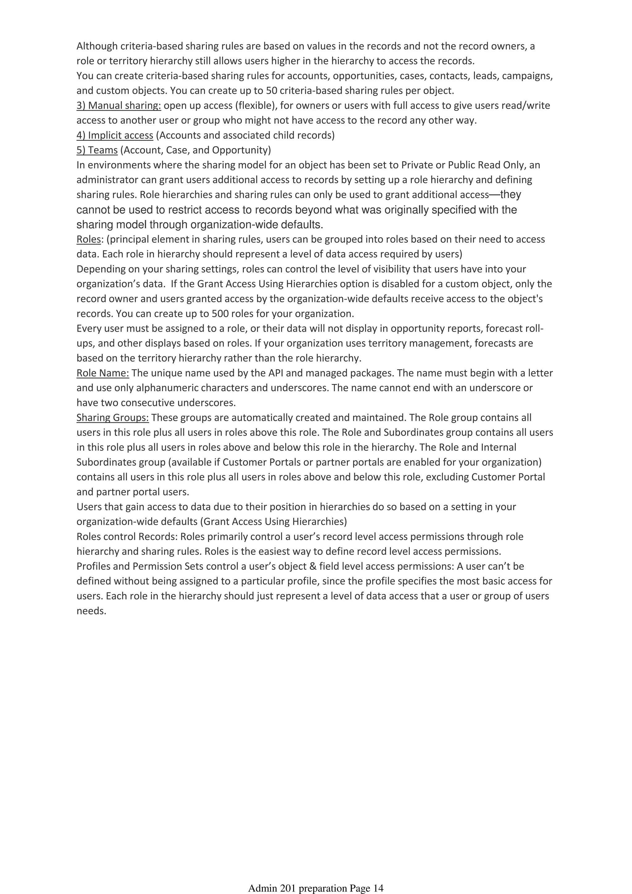 Although criteria-based sharing rules are based on values in the records and not the record owners, a
role or territory hierarchy still allows users higher in the hierarchy to access the records.
You can create criteria-based sharing rules for accounts, opportunities, cases, contacts, leads, campaigns,
and custom objects. You can create up to 50 criteria-based sharing rules per object.
3) Manual sharing: open up access (flexible), for owners or users with full access to give users read/write
access to another user or group who might not have access to the record any other way.
4) Implicit access (Accounts and associated child records)
5) Teams (Account, Case, and Opportunity)
In environments where the sharing model for an object has been set to Private or Public Read Only, an
administrator can grant users additional access to records by setting up a role hierarchy and defining
sharing rules. Role hierarchies and sharing rules can only be used to grant additional access—they
cannot be used to restrict access to records beyond what was originally specified with the
sharing model through organization-wide defaults.
Roles: (principal element in sharing rules, users can be grouped into roles based on their need to access
data. Each role in hierarchy should represent a level of data access required by users)
Depending on your sharing settings, roles can control the level of visibility that users have into your
organization’s data. If the Grant Access Using Hierarchies option is disabled for a custom object, only the
record owner and users granted access by the organization-wide defaults receive access to the object's
records. You can create up to 500 roles for your organization.
Every user must be assigned to a role, or their data will not display in opportunity reports, forecast roll-
ups, and other displays based on roles. If your organization uses territory management, forecasts are
based on the territory hierarchy rather than the role hierarchy.
Role Name: The unique name used by the API and managed packages. The name must begin with a letter
and use only alphanumeric characters and underscores. The name cannot end with an underscore or
have two consecutive underscores.
Sharing Groups: These groups are automatically created and maintained. The Role group contains all
users in this role plus all users in roles above this role. The Role and Subordinates group contains all users
in this role plus all users in roles above and below this role in the hierarchy. The Role and Internal
Subordinates group (available if Customer Portals or partner portals are enabled for your organization)
contains all users in this role plus all users in roles above and below this role, excluding Customer Portal
and partner portal users.
Users that gain access to data due to their position in hierarchies do so based on a setting in your
organization-wide defaults (Grant Access Using Hierarchies)
Roles control Records: Roles primarily control a user’s record level access permissions through role
hierarchy and sharing rules. Roles is the easiest way to define record level access permissions.
Profiles and Permission Sets control a user’s object & field level access permissions: A user can’t be
defined without being assigned to a particular profile, since the profile specifies the most basic access for
users. Each role in the hierarchy should just represent a level of data access that a user or group of users
needs.
Admin 201 preparation Page 14
 