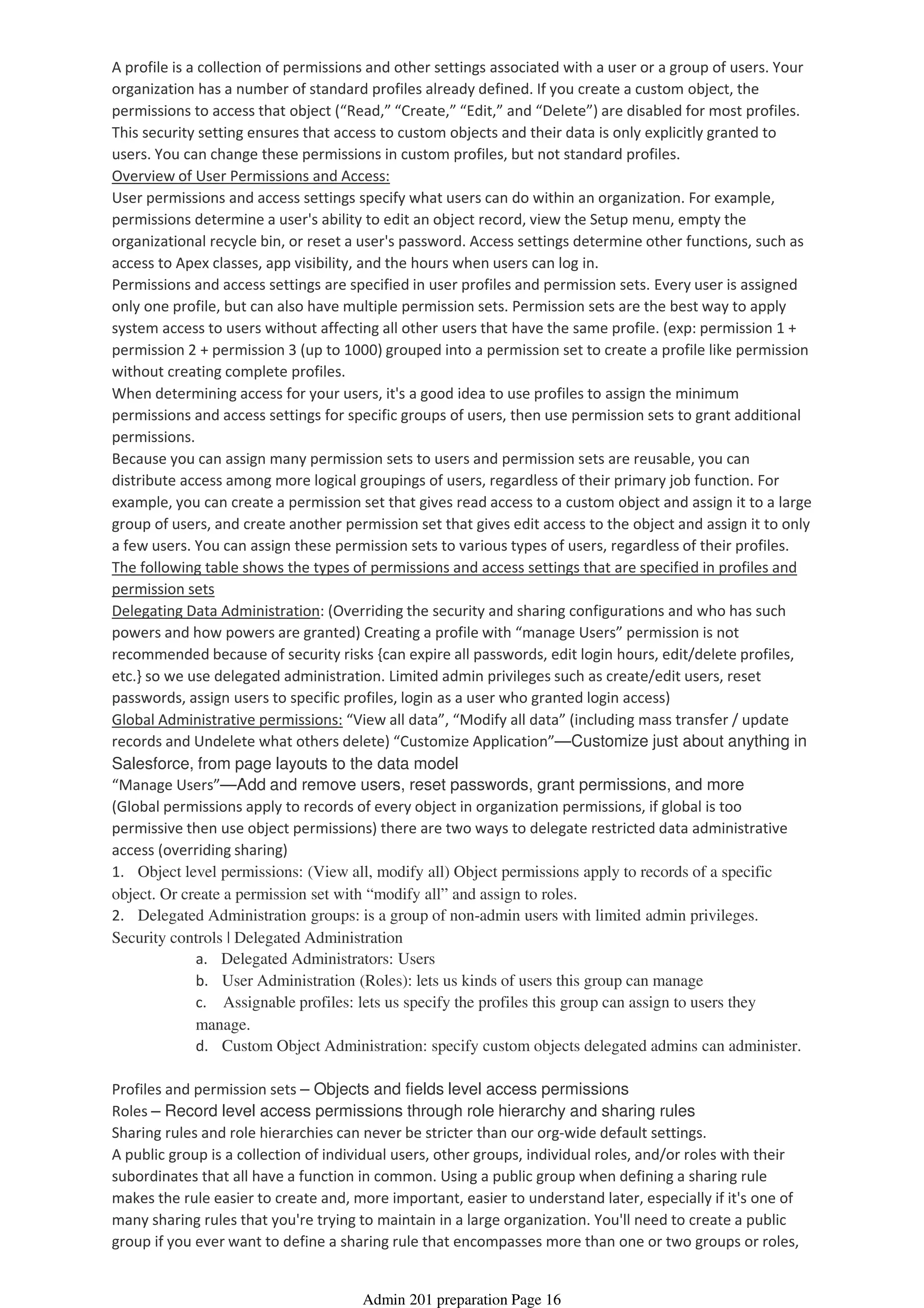 A profile is a collection of permissions and other settings associated with a user or a group of users. Your
organization has a number of standard profiles already defined. If you create a custom object, the
permissions to access that object (“Read,” “Create,” “Edit,” and “Delete”) are disabled for most profiles.
This security setting ensures that access to custom objects and their data is only explicitly granted to
users. You can change these permissions in custom profiles, but not standard profiles.
Overview of User Permissions and Access:
User permissions and access settings specify what users can do within an organization. For example,
permissions determine a user's ability to edit an object record, view the Setup menu, empty the
organizational recycle bin, or reset a user's password. Access settings determine other functions, such as
access to Apex classes, app visibility, and the hours when users can log in.
Permissions and access settings are specified in user profiles and permission sets. Every user is assigned
only one profile, but can also have multiple permission sets. Permission sets are the best way to apply
system access to users without affecting all other users that have the same profile. (exp: permission 1 +
permission 2 + permission 3 (up to 1000) grouped into a permission set to create a profile like permission
without creating complete profiles.
When determining access for your users, it's a good idea to use profiles to assign the minimum
permissions and access settings for specific groups of users, then use permission sets to grant additional
permissions.
Because you can assign many permission sets to users and permission sets are reusable, you can
distribute access among more logical groupings of users, regardless of their primary job function. For
example, you can create a permission set that gives read access to a custom object and assign it to a large
group of users, and create another permission set that gives edit access to the object and assign it to only
a few users. You can assign these permission sets to various types of users, regardless of their profiles.
The following table shows the types of permissions and access settings that are specified in profiles and
permission sets
Delegating Data Administration: (Overriding the security and sharing configurations and who has such
powers and how powers are granted) Creating a profile with “manage Users” permission is not
recommended because of security risks {can expire all passwords, edit login hours, edit/delete profiles,
etc.} so we use delegated administration. Limited admin privileges such as create/edit users, reset
passwords, assign users to specific profiles, login as a user who granted login access)
Global Administrative permissions: “View all data”, “Modify all data” (including mass transfer / update
records and Undelete what others delete) “Customize Application”—Customize just about anything in
Salesforce, from page layouts to the data model
“Manage Users”—Add and remove users, reset passwords, grant permissions, and more
(Global permissions apply to records of every object in organization permissions, if global is too
permissive then use object permissions) there are two ways to delegate restricted data administrative
access (overriding sharing)
1. Object level permissions: (View all, modify all) Object permissions apply to records of a specific
object. Or create a permission set with “modify all” and assign to roles.
a. Delegated Administrators: Users
b. User Administration (Roles): lets us kinds of users this group can manage
c. Assignable profiles: lets us specify the profiles this group can assign to users they
manage.
d. Custom Object Administration: specify custom objects delegated admins can administer.
2. Delegated Administration groups: is a group of non-admin users with limited admin privileges.
Security controls | Delegated Administration
Profiles and permission sets – Objects and fields level access permissions
Roles – Record level access permissions through role hierarchy and sharing rules
Sharing rules and role hierarchies can never be stricter than our org-wide default settings.
A public group is a collection of individual users, other groups, individual roles, and/or roles with their
subordinates that all have a function in common. Using a public group when defining a sharing rule
makes the rule easier to create and, more important, easier to understand later, especially if it's one of
many sharing rules that you're trying to maintain in a large organization. You'll need to create a public
group if you ever want to define a sharing rule that encompasses more than one or two groups or roles,
Admin 201 preparation Page 16
 