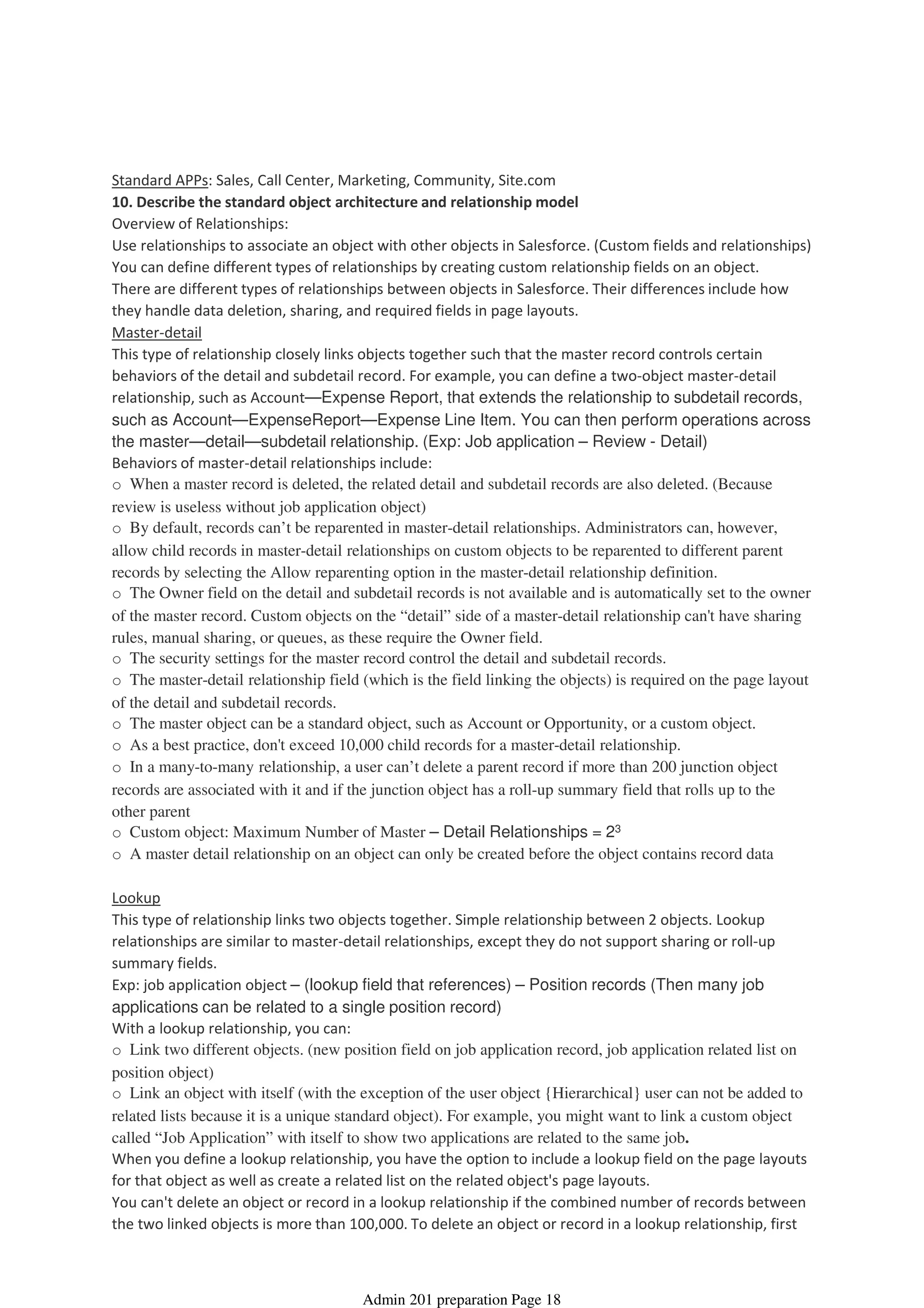 Standard APPs: Sales, Call Center, Marketing, Community, Site.com
10. Describe the standard object architecture and relationship model
Overview of Relationships:
Use relationships to associate an object with other objects in Salesforce. (Custom fields and relationships)
You can define different types of relationships by creating custom relationship fields on an object.
There are different types of relationships between objects in Salesforce. Their differences include how
they handle data deletion, sharing, and required fields in page layouts.
Master-detail
This type of relationship closely links objects together such that the master record controls certain
behaviors of the detail and subdetail record. For example, you can define a two-object master-detail
relationship, such as Account—Expense Report, that extends the relationship to subdetail records,
such as Account—ExpenseReport—Expense Line Item. You can then perform operations across
the master—detail—subdetail relationship. (Exp: Job application – Review - Detail)
Behaviors of master-detail relationships include:
o When a master record is deleted, the related detail and subdetail records are also deleted. (Because
review is useless without job application object)
o By default, records can’t be reparented in master-detail relationships. Administrators can, however,
allow child records in master-detail relationships on custom objects to be reparented to different parent
records by selecting the Allow reparenting option in the master-detail relationship definition.
o The Owner field on the detail and subdetail records is not available and is automatically set to the owner
of the master record. Custom objects on the “detail” side of a master-detail relationship can't have sharing
rules, manual sharing, or queues, as these require the Owner field.
o The security settings for the master record control the detail and subdetail records.
o The master-detail relationship field (which is the field linking the objects) is required on the page layout
of the detail and subdetail records.
o The master object can be a standard object, such as Account or Opportunity, or a custom object.
o As a best practice, don't exceed 10,000 child records for a master-detail relationship.
o In a many-to-many relationship, a user can’t delete a parent record if more than 200 junction object
records are associated with it and if the junction object has a roll-up summary field that rolls up to the
other parent
o Custom object: Maximum Number of Master – Detail Relationships = 23
o A master detail relationship on an object can only be created before the object contains record data
Lookup
This type of relationship links two objects together. Simple relationship between 2 objects. Lookup
relationships are similar to master-detail relationships, except they do not support sharing or roll-up
summary fields.
Exp: job application object – (lookup field that references) – Position records (Then many job
applications can be related to a single position record)
With a lookup relationship, you can:
o Link two different objects. (new position field on job application record, job application related list on
position object)
o Link an object with itself (with the exception of the user object {Hierarchical} user can not be added to
related lists because it is a unique standard object). For example, you might want to link a custom object
called “Job Application” with itself to show two applications are related to the same job.
When you define a lookup relationship, you have the option to include a lookup field on the page layouts
for that object as well as create a related list on the related object's page layouts.
You can't delete an object or record in a lookup relationship if the combined number of records between
the two linked objects is more than 100,000. To delete an object or record in a lookup relationship, first
Standard and Custom Objects - 18%
08 April 2014 08:39
Admin 201 preparation Page 18
 
