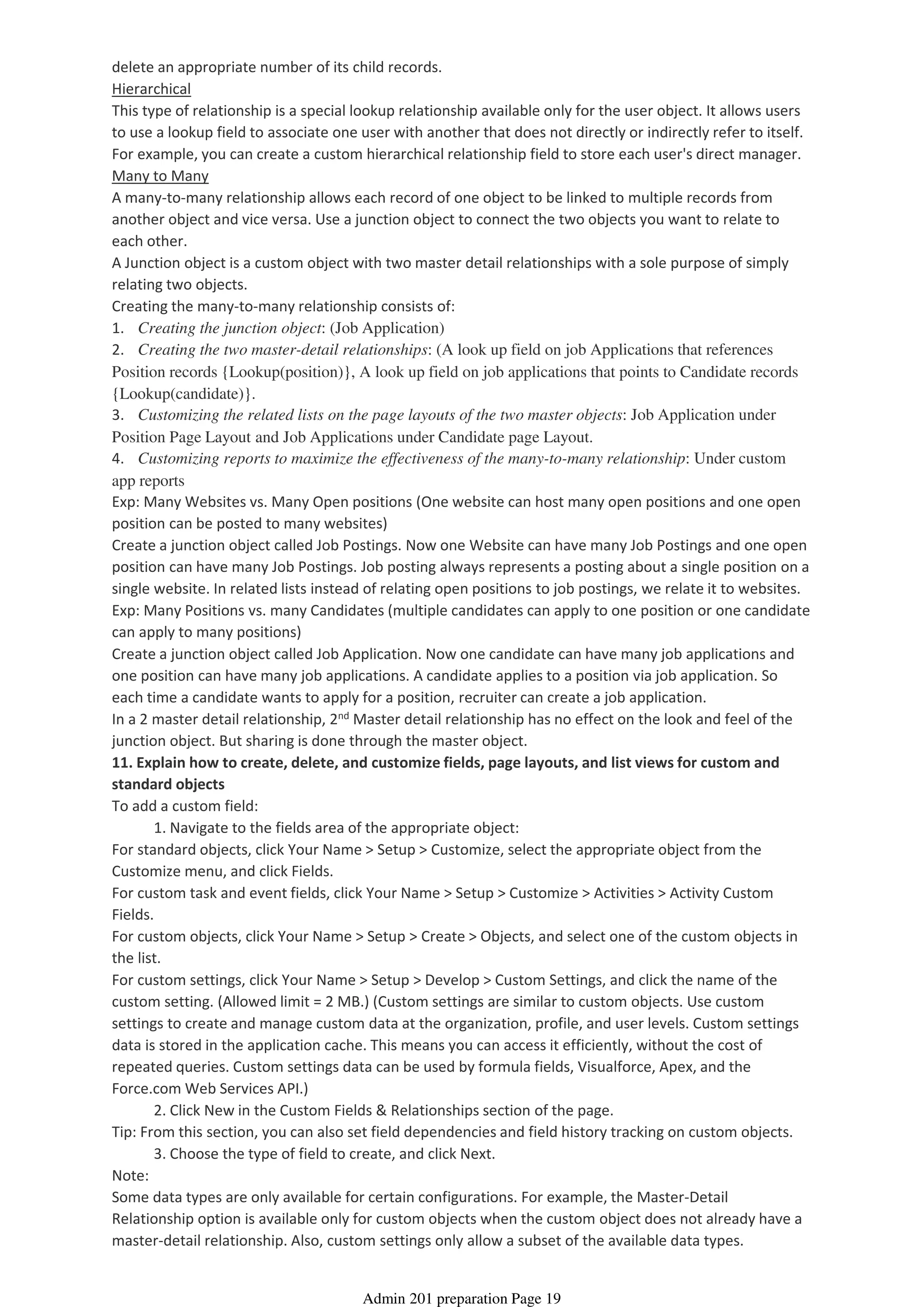 delete an appropriate number of its child records.
Hierarchical
This type of relationship is a special lookup relationship available only for the user object. It allows users
to use a lookup field to associate one user with another that does not directly or indirectly refer to itself.
For example, you can create a custom hierarchical relationship field to store each user's direct manager.
Many to Many
A many-to-many relationship allows each record of one object to be linked to multiple records from
another object and vice versa. Use a junction object to connect the two objects you want to relate to
each other.
A Junction object is a custom object with two master detail relationships with a sole purpose of simply
relating two objects.
Creating the many-to-many relationship consists of:
1. Creating the junction object: (Job Application)
2. Creating the two master-detail relationships: (A look up field on job Applications that references
Position records {Lookup(position)}, A look up field on job applications that points to Candidate records
{Lookup(candidate)}.
3. Customizing the related lists on the page layouts of the two master objects: Job Application under
Position Page Layout and Job Applications under Candidate page Layout.
4. Customizing reports to maximize the effectiveness of the many-to-many relationship: Under custom
app reports
Exp: Many Websites vs. Many Open positions (One website can host many open positions and one open
position can be posted to many websites)
Create a junction object called Job Postings. Now one Website can have many Job Postings and one open
position can have many Job Postings. Job posting always represents a posting about a single position on a
single website. In related lists instead of relating open positions to job postings, we relate it to websites.
Exp: Many Positions vs. many Candidates (multiple candidates can apply to one position or one candidate
can apply to many positions)
Create a junction object called Job Application. Now one candidate can have many job applications and
one position can have many job applications. A candidate applies to a position via job application. So
each time a candidate wants to apply for a position, recruiter can create a job application.
In a 2 master detail relationship, 2nd Master detail relationship has no effect on the look and feel of the
junction object. But sharing is done through the master object.
11. Explain how to create, delete, and customize fields, page layouts, and list views for custom and
standard objects
1. Navigate to the fields area of the appropriate object:
To add a custom field:
For standard objects, click Your Name > Setup > Customize, select the appropriate object from the
Customize menu, and click Fields.
For custom task and event fields, click Your Name > Setup > Customize > Activities > Activity Custom
Fields.
For custom objects, click Your Name > Setup > Create > Objects, and select one of the custom objects in
the list.
2. Click New in the Custom Fields & Relationships section of the page.
For custom settings, click Your Name > Setup > Develop > Custom Settings, and click the name of the
custom setting. (Allowed limit = 2 MB.) (Custom settings are similar to custom objects. Use custom
settings to create and manage custom data at the organization, profile, and user levels. Custom settings
data is stored in the application cache. This means you can access it efficiently, without the cost of
repeated queries. Custom settings data can be used by formula fields, Visualforce, Apex, and the
Force.com Web Services API.)
3. Choose the type of field to create, and click Next.
Tip: From this section, you can also set field dependencies and field history tracking on custom objects.
Note:
Some data types are only available for certain configurations. For example, the Master-Detail
Relationship option is available only for custom objects when the custom object does not already have a
master-detail relationship. Also, custom settings only allow a subset of the available data types.
Admin 201 preparation Page 19
 