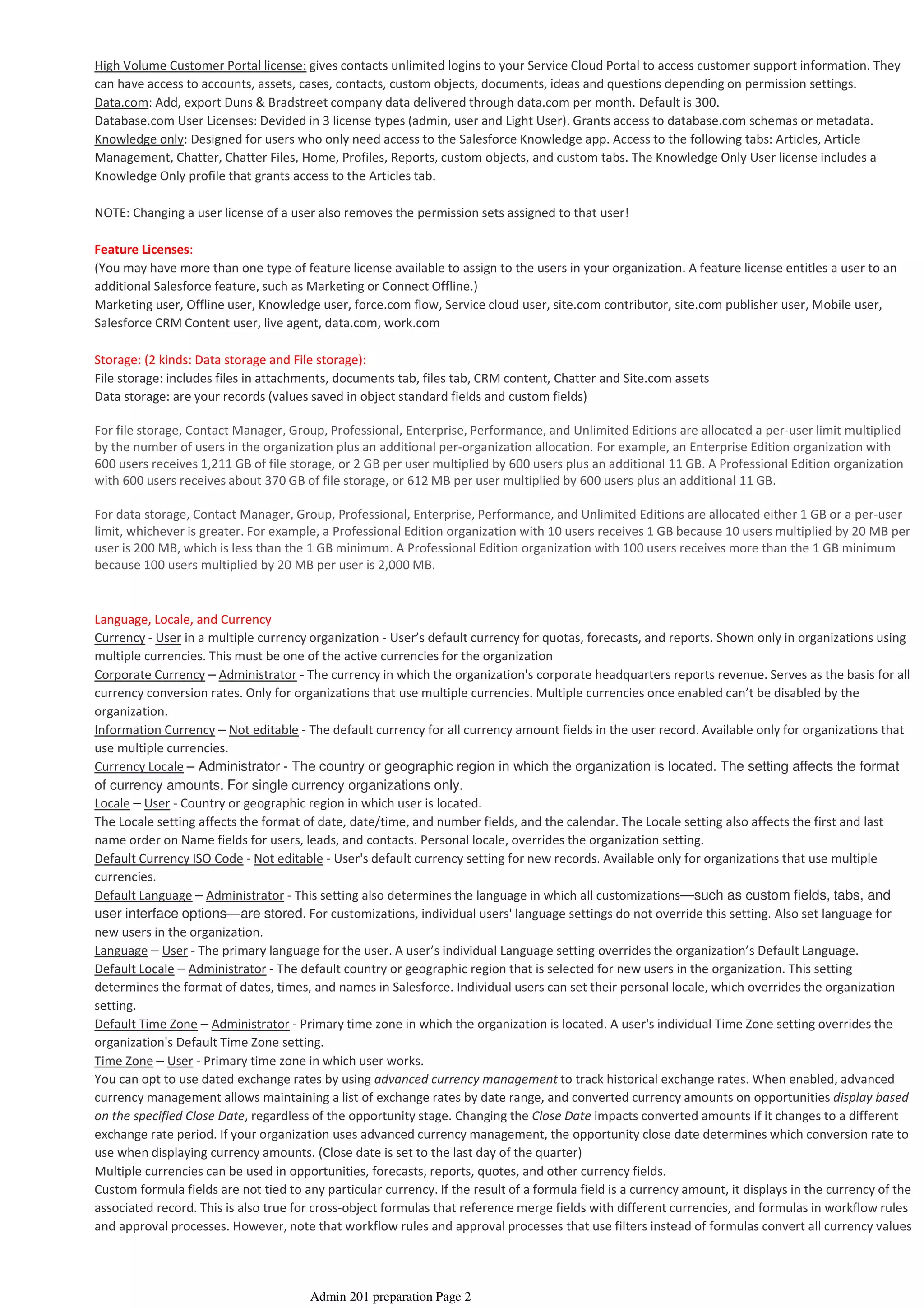 High Volume Customer Portal license: gives contacts unlimited logins to your Service Cloud Portal to access customer support information. They
can have access to accounts, assets, cases, contacts, custom objects, documents, ideas and questions depending on permission settings.
Data.com: Add, export Duns & Bradstreet company data delivered through data.com per month. Default is 300.
Database.com User Licenses: Devided in 3 license types (admin, user and Light User). Grants access to database.com schemas or metadata.
Knowledge only: Designed for users who only need access to the Salesforce Knowledge app. Access to the following tabs: Articles, Article
Management, Chatter, Chatter Files, Home, Profiles, Reports, custom objects, and custom tabs. The Knowledge Only User license includes a
Knowledge Only profile that grants access to the Articles tab.
NOTE: Changing a user license of a user also removes the permission sets assigned to that user!
Feature Licenses:
(You may have more than one type of feature license available to assign to the users in your organization. A feature license entitles a user to an
additional Salesforce feature, such as Marketing or Connect Offline.)
Marketing user, Offline user, Knowledge user, force.com flow, Service cloud user, site.com contributor, site.com publisher user, Mobile user,
Salesforce CRM Content user, live agent, data.com, work.com
Storage: (2 kinds: Data storage and File storage):
File storage: includes files in attachments, documents tab, files tab, CRM content, Chatter and Site.com assets
Data storage: are your records (values saved in object standard fields and custom fields)
For file storage, Contact Manager, Group, Professional, Enterprise, Performance, and Unlimited Editions are allocated a per-user limit multiplied
by the number of users in the organization plus an additional per-organization allocation. For example, an Enterprise Edition organization with
600 users receives 1,211 GB of file storage, or 2 GB per user multiplied by 600 users plus an additional 11 GB. A Professional Edition organization
with 600 users receives about 370 GB of file storage, or 612 MB per user multiplied by 600 users plus an additional 11 GB.
For data storage, Contact Manager, Group, Professional, Enterprise, Performance, and Unlimited Editions are allocated either 1 GB or a per-user
limit, whichever is greater. For example, a Professional Edition organization with 10 users receives 1 GB because 10 users multiplied by 20 MB per
user is 200 MB, which is less than the 1 GB minimum. A Professional Edition organization with 100 users receives more than the 1 GB minimum
because 100 users multiplied by 20 MB per user is 2,000 MB.
Language, Locale, and Currency
Currency - User in a multiple currency organization - User’s default currency for quotas, forecasts, and reports. Shown only in organizations using
multiple currencies. This must be one of the active currencies for the organization
Corporate Currency – Administrator - The currency in which the organization's corporate headquarters reports revenue. Serves as the basis for all
currency conversion rates. Only for organizations that use multiple currencies. Multiple currencies once enabled can’t be disabled by the
organization.
Information Currency – Not editable - The default currency for all currency amount fields in the user record. Available only for organizations that
use multiple currencies.
Currency Locale – Administrator - The country or geographic region in which the organization is located. The setting affects the format
of currency amounts. For single currency organizations only.
Locale – User - Country or geographic region in which user is located.
The Locale setting affects the format of date, date/time, and number fields, and the calendar. The Locale setting also affects the first and last
name order on Name fields for users, leads, and contacts. Personal locale, overrides the organization setting.
Default Currency ISO Code - Not editable - User's default currency setting for new records. Available only for organizations that use multiple
currencies.
Default Language – Administrator - This setting also determines the language in which all customizations—such as custom fields, tabs, and
user interface options—are stored. For customizations, individual users' language settings do not override this setting. Also set language for
new users in the organization.
Language – User - The primary language for the user. A user’s individual Language setting overrides the organization’s Default Language.
Default Locale – Administrator - The default country or geographic region that is selected for new users in the organization. This setting
determines the format of dates, times, and names in Salesforce. Individual users can set their personal locale, which overrides the organization
setting.
Default Time Zone – Administrator - Primary time zone in which the organization is located. A user's individual Time Zone setting overrides the
organization's Default Time Zone setting.
Time Zone – User - Primary time zone in which user works.
You can opt to use dated exchange rates by using advanced currency management to track historical exchange rates. When enabled, advanced
currency management allows maintaining a list of exchange rates by date range, and converted currency amounts on opportunities display based
on the specified Close Date, regardless of the opportunity stage. Changing the Close Date impacts converted amounts if it changes to a different
exchange rate period. If your organization uses advanced currency management, the opportunity close date determines which conversion rate to
use when displaying currency amounts. (Close date is set to the last day of the quarter)
Multiple currencies can be used in opportunities, forecasts, reports, quotes, and other currency fields.
Custom formula fields are not tied to any particular currency. If the result of a formula field is a currency amount, it displays in the currency of the
associated record. This is also true for cross-object formulas that reference merge fields with different currencies, and formulas in workflow rules
and approval processes. However, note that workflow rules and approval processes that use filters instead of formulas convert all currency values
Admin 201 preparation Page 2
 
