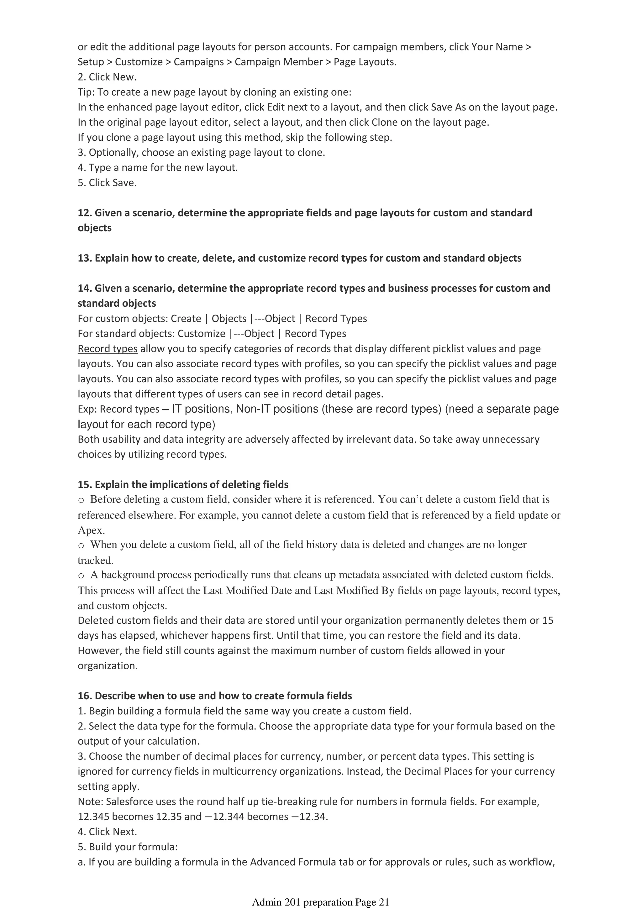 or edit the additional page layouts for person accounts. For campaign members, click Your Name >
Setup > Customize > Campaigns > Campaign Member > Page Layouts.
2. Click New.
Tip: To create a new page layout by cloning an existing one:
In the enhanced page layout editor, click Edit next to a layout, and then click Save As on the layout page.
In the original page layout editor, select a layout, and then click Clone on the layout page.
If you clone a page layout using this method, skip the following step.
3. Optionally, choose an existing page layout to clone.
4. Type a name for the new layout.
5. Click Save.
12. Given a scenario, determine the appropriate fields and page layouts for custom and standard
objects
13. Explain how to create, delete, and customize record types for custom and standard objects
14. Given a scenario, determine the appropriate record types and business processes for custom and
standard objects
For custom objects: Create | Objects |---Object | Record Types
For standard objects: Customize |---Object | Record Types
Record types allow you to specify categories of records that display different picklist values and page
layouts. You can also associate record types with profiles, so you can specify the picklist values and page
layouts. You can also associate record types with profiles, so you can specify the picklist values and page
layouts that different types of users can see in record detail pages.
Exp: Record types – IT positions, Non-IT positions (these are record types) (need a separate page
layout for each record type)
Both usability and data integrity are adversely affected by irrelevant data. So take away unnecessary
choices by utilizing record types.
15. Explain the implications of deleting fields
o Before deleting a custom field, consider where it is referenced. You can’t delete a custom field that is
referenced elsewhere. For example, you cannot delete a custom field that is referenced by a field update or
Apex.
o When you delete a custom field, all of the field history data is deleted and changes are no longer
tracked.
o A background process periodically runs that cleans up metadata associated with deleted custom fields.
This process will affect the Last Modified Date and Last Modified By fields on page layouts, record types,
and custom objects.
Deleted custom fields and their data are stored until your organization permanently deletes them or 15
days has elapsed, whichever happens first. Until that time, you can restore the field and its data.
However, the field still counts against the maximum number of custom fields allowed in your
organization.
16. Describe when to use and how to create formula fields
1. Begin building a formula field the same way you create a custom field.
2. Select the data type for the formula. Choose the appropriate data type for your formula based on the
output of your calculation.
3. Choose the number of decimal places for currency, number, or percent data types. This setting is
ignored for currency fields in multicurrency organizations. Instead, the Decimal Places for your currency
setting apply.
Note: Salesforce uses the round half up tie-breaking rule for numbers in formula fields. For example,
12.345 becomes 12.35 and −12.344 becomes −12.34.
4. Click Next.
5. Build your formula:
a. If you are building a formula in the Advanced Formula tab or for approvals or rules, such as workflow,
Admin 201 preparation Page 21
 