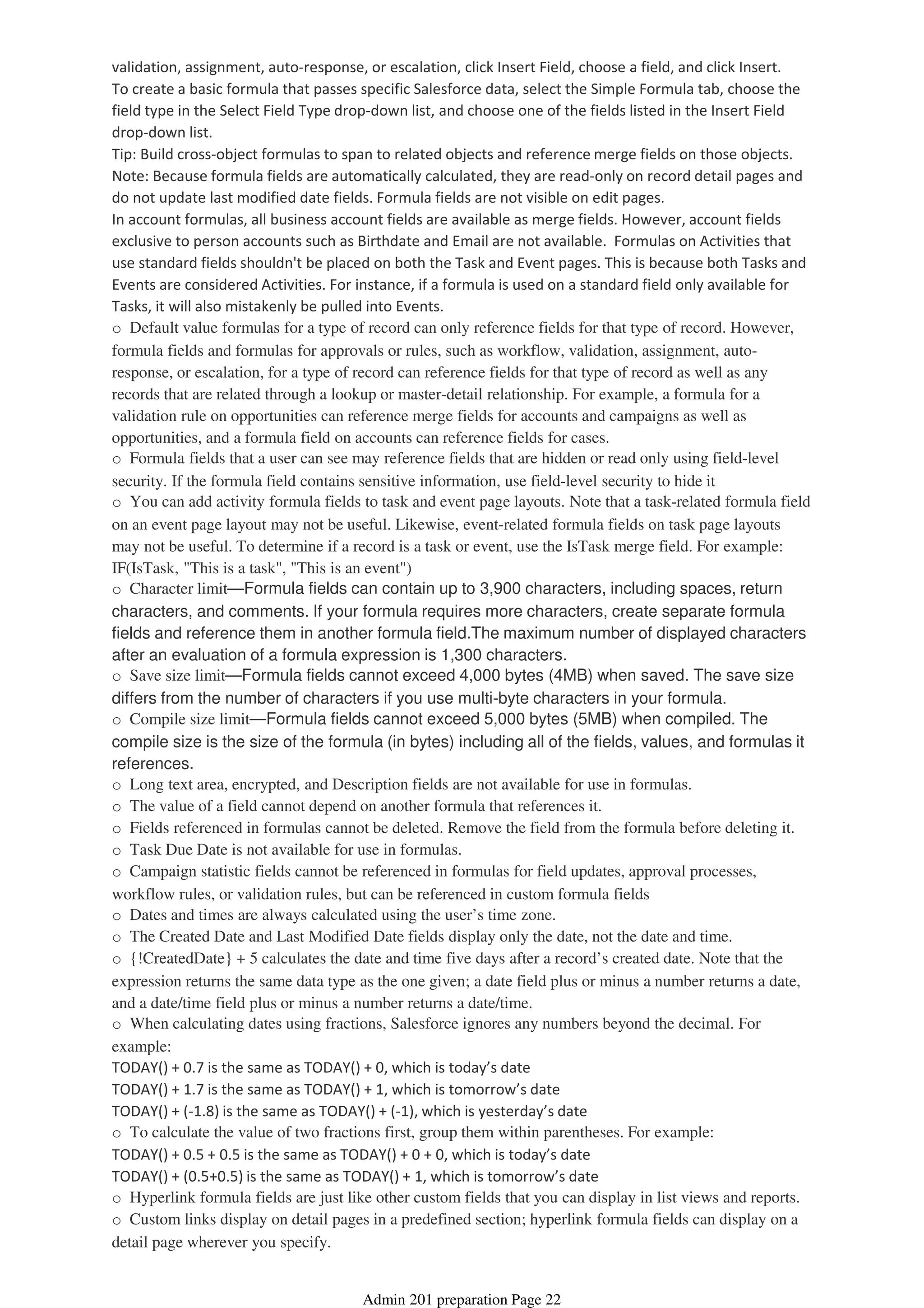 validation, assignment, auto-response, or escalation, click Insert Field, choose a field, and click Insert.
To create a basic formula that passes specific Salesforce data, select the Simple Formula tab, choose the
field type in the Select Field Type drop-down list, and choose one of the fields listed in the Insert Field
drop-down list.
Tip: Build cross-object formulas to span to related objects and reference merge fields on those objects.
Note: Because formula fields are automatically calculated, they are read-only on record detail pages and
do not update last modified date fields. Formula fields are not visible on edit pages.
In account formulas, all business account fields are available as merge fields. However, account fields
exclusive to person accounts such as Birthdate and Email are not available. Formulas on Activities that
use standard fields shouldn't be placed on both the Task and Event pages. This is because both Tasks and
Events are considered Activities. For instance, if a formula is used on a standard field only available for
Tasks, it will also mistakenly be pulled into Events.
o Default value formulas for a type of record can only reference fields for that type of record. However,
formula fields and formulas for approvals or rules, such as workflow, validation, assignment, auto-
response, or escalation, for a type of record can reference fields for that type of record as well as any
records that are related through a lookup or master-detail relationship. For example, a formula for a
validation rule on opportunities can reference merge fields for accounts and campaigns as well as
opportunities, and a formula field on accounts can reference fields for cases.
o Formula fields that a user can see may reference fields that are hidden or read only using field-level
security. If the formula field contains sensitive information, use field-level security to hide it
o You can add activity formula fields to task and event page layouts. Note that a task-related formula field
on an event page layout may not be useful. Likewise, event-related formula fields on task page layouts
may not be useful. To determine if a record is a task or event, use the IsTask merge field. For example:
IF(IsTask, "This is a task", "This is an event")
o Character limit—Formula fields can contain up to 3,900 characters, including spaces, return
characters, and comments. If your formula requires more characters, create separate formula
fields and reference them in another formula field.The maximum number of displayed characters
after an evaluation of a formula expression is 1,300 characters.
o Save size limit—Formula fields cannot exceed 4,000 bytes (4MB) when saved. The save size
differs from the number of characters if you use multi-byte characters in your formula.
o Compile size limit—Formula fields cannot exceed 5,000 bytes (5MB) when compiled. The
compile size is the size of the formula (in bytes) including all of the fields, values, and formulas it
references.
o Long text area, encrypted, and Description fields are not available for use in formulas.
o The value of a field cannot depend on another formula that references it.
o Fields referenced in formulas cannot be deleted. Remove the field from the formula before deleting it.
o Task Due Date is not available for use in formulas.
o Campaign statistic fields cannot be referenced in formulas for field updates, approval processes,
workflow rules, or validation rules, but can be referenced in custom formula fields
o Dates and times are always calculated using the user’s time zone.
o The Created Date and Last Modified Date fields display only the date, not the date and time.
o {!CreatedDate} + 5 calculates the date and time five days after a record’s created date. Note that the
expression returns the same data type as the one given; a date field plus or minus a number returns a date,
and a date/time field plus or minus a number returns a date/time.
o When calculating dates using fractions, Salesforce ignores any numbers beyond the decimal. For
example:
TODAY() + 0.7 is the same as TODAY() + 0, which is today’s date
TODAY() + 1.7 is the same as TODAY() + 1, which is tomorrow’s date
TODAY() + (-1.8) is the same as TODAY() + (-1), which is yesterday’s date
o To calculate the value of two fractions first, group them within parentheses. For example:
TODAY() + 0.5 + 0.5 is the same as TODAY() + 0 + 0, which is today’s date
TODAY() + (0.5+0.5) is the same as TODAY() + 1, which is tomorrow’s date
o Hyperlink formula fields are just like other custom fields that you can display in list views and reports.
o Custom links display on detail pages in a predefined section; hyperlink formula fields can display on a
detail page wherever you specify.
Admin 201 preparation Page 22
 