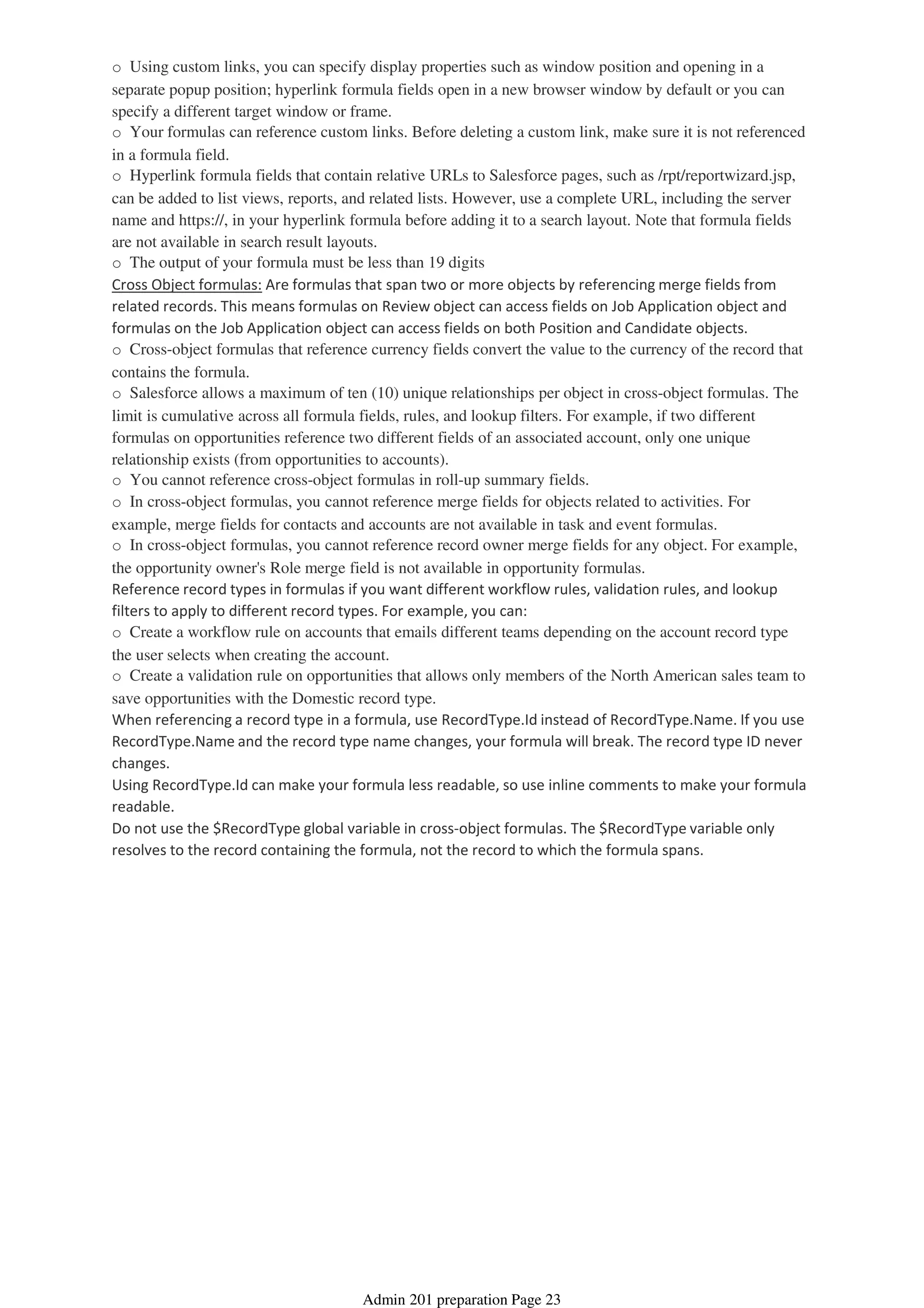 o Using custom links, you can specify display properties such as window position and opening in a
separate popup position; hyperlink formula fields open in a new browser window by default or you can
specify a different target window or frame.
o Your formulas can reference custom links. Before deleting a custom link, make sure it is not referenced
in a formula field.
o Hyperlink formula fields that contain relative URLs to Salesforce pages, such as /rpt/reportwizard.jsp,
can be added to list views, reports, and related lists. However, use a complete URL, including the server
name and https://, in your hyperlink formula before adding it to a search layout. Note that formula fields
are not available in search result layouts.
o The output of your formula must be less than 19 digits
Cross Object formulas: Are formulas that span two or more objects by referencing merge fields from
related records. This means formulas on Review object can access fields on Job Application object and
formulas on the Job Application object can access fields on both Position and Candidate objects.
o Cross-object formulas that reference currency fields convert the value to the currency of the record that
contains the formula.
o Salesforce allows a maximum of ten (10) unique relationships per object in cross-object formulas. The
limit is cumulative across all formula fields, rules, and lookup filters. For example, if two different
formulas on opportunities reference two different fields of an associated account, only one unique
relationship exists (from opportunities to accounts).
o You cannot reference cross-object formulas in roll-up summary fields.
o In cross-object formulas, you cannot reference merge fields for objects related to activities. For
example, merge fields for contacts and accounts are not available in task and event formulas.
o In cross-object formulas, you cannot reference record owner merge fields for any object. For example,
the opportunity owner's Role merge field is not available in opportunity formulas.
Reference record types in formulas if you want different workflow rules, validation rules, and lookup
filters to apply to different record types. For example, you can:
o Create a workflow rule on accounts that emails different teams depending on the account record type
the user selects when creating the account.
o Create a validation rule on opportunities that allows only members of the North American sales team to
save opportunities with the Domestic record type.
When referencing a record type in a formula, use RecordType.Id instead of RecordType.Name. If you use
RecordType.Name and the record type name changes, your formula will break. The record type ID never
changes.
Using RecordType.Id can make your formula less readable, so use inline comments to make your formula
readable.
Do not use the $RecordType global variable in cross-object formulas. The $RecordType variable only
resolves to the record containing the formula, not the record to which the formula spans.
Admin 201 preparation Page 23
 
