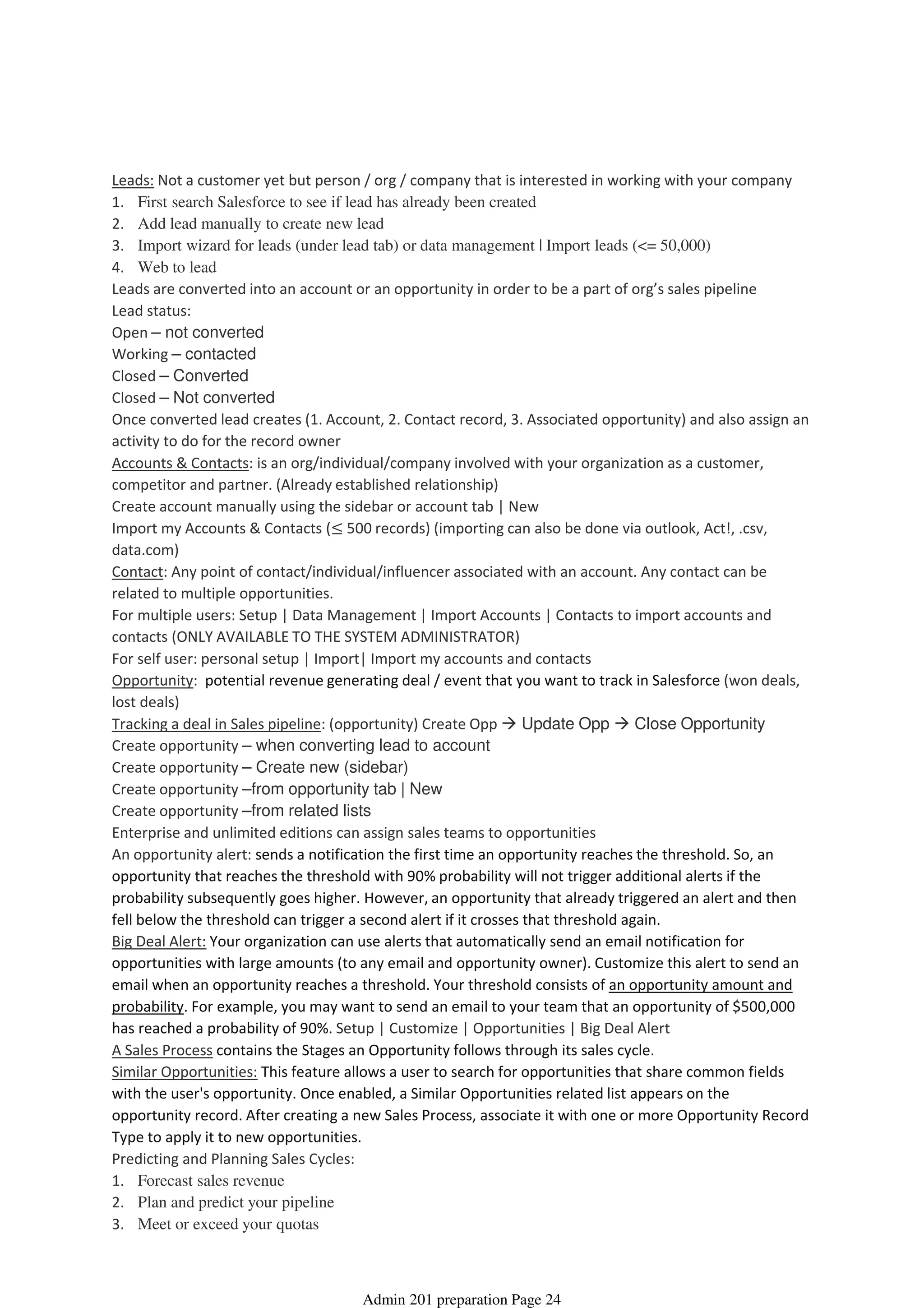 Leads: Not a customer yet but person / org / company that is interested in working with your company
1. First search Salesforce to see if lead has already been created
2. Add lead manually to create new lead
3. Import wizard for leads (under lead tab) or data management | Import leads (<= 50,000)
4. Web to lead
Leads are converted into an account or an opportunity in order to be a part of org’s sales pipeline
Lead status:
Open – not converted
Working – contacted
Closed – Converted
Closed – Not converted
Once converted lead creates (1. Account, 2. Contact record, 3. Associated opportunity) and also assign an
activity to do for the record owner
Accounts & Contacts: is an org/individual/company involved with your organization as a customer,
competitor and partner. (Already established relationship)
Create account manually using the sidebar or account tab | New
Import my Accounts & Contacts (≤ 500 records) (importing can also be done via outlook, Act!, .csv,
data.com)
Contact: Any point of contact/individual/influencer associated with an account. Any contact can be
related to multiple opportunities.
For multiple users: Setup | Data Management | Import Accounts | Contacts to import accounts and
contacts (ONLY AVAILABLE TO THE SYSTEM ADMINISTRATOR)
For self user: personal setup | Import| Import my accounts and contacts
Opportunity: potential revenue generating deal / event that you want to track in Salesforce (won deals,
lost deals)
Tracking a deal in Sales pipeline: (opportunity) Create Opp Update Opp Close Opportunity
Create opportunity – when converting lead to account
Create opportunity – Create new (sidebar)
Create opportunity –from opportunity tab | New
Create opportunity –from related lists
Enterprise and unlimited editions can assign sales teams to opportunities
An opportunity alert: sends a notification the first time an opportunity reaches the threshold. So, an
opportunity that reaches the threshold with 90% probability will not trigger additional alerts if the
probability subsequently goes higher. However, an opportunity that already triggered an alert and then
fell below the threshold can trigger a second alert if it crosses that threshold again.
Big Deal Alert: Your organization can use alerts that automatically send an email notification for
opportunities with large amounts (to any email and opportunity owner). Customize this alert to send an
email when an opportunity reaches a threshold. Your threshold consists of an opportunity amount and
probability. For example, you may want to send an email to your team that an opportunity of $500,000
has reached a probability of 90%. Setup | Customize | Opportunities | Big Deal Alert
A Sales Process contains the Stages an Opportunity follows through its sales cycle.
Similar Opportunities: This feature allows a user to search for opportunities that share common fields
with the user's opportunity. Once enabled, a Similar Opportunities related list appears on the
opportunity record. After creating a new Sales Process, associate it with one or more Opportunity Record
Type to apply it to new opportunities.
Predicting and Planning Sales Cycles:
1. Forecast sales revenue
2. Plan and predict your pipeline
3. Meet or exceed your quotas
Sales Cloud Applications - 9%
08 April 2014 08:40
Admin 201 preparation Page 24
 