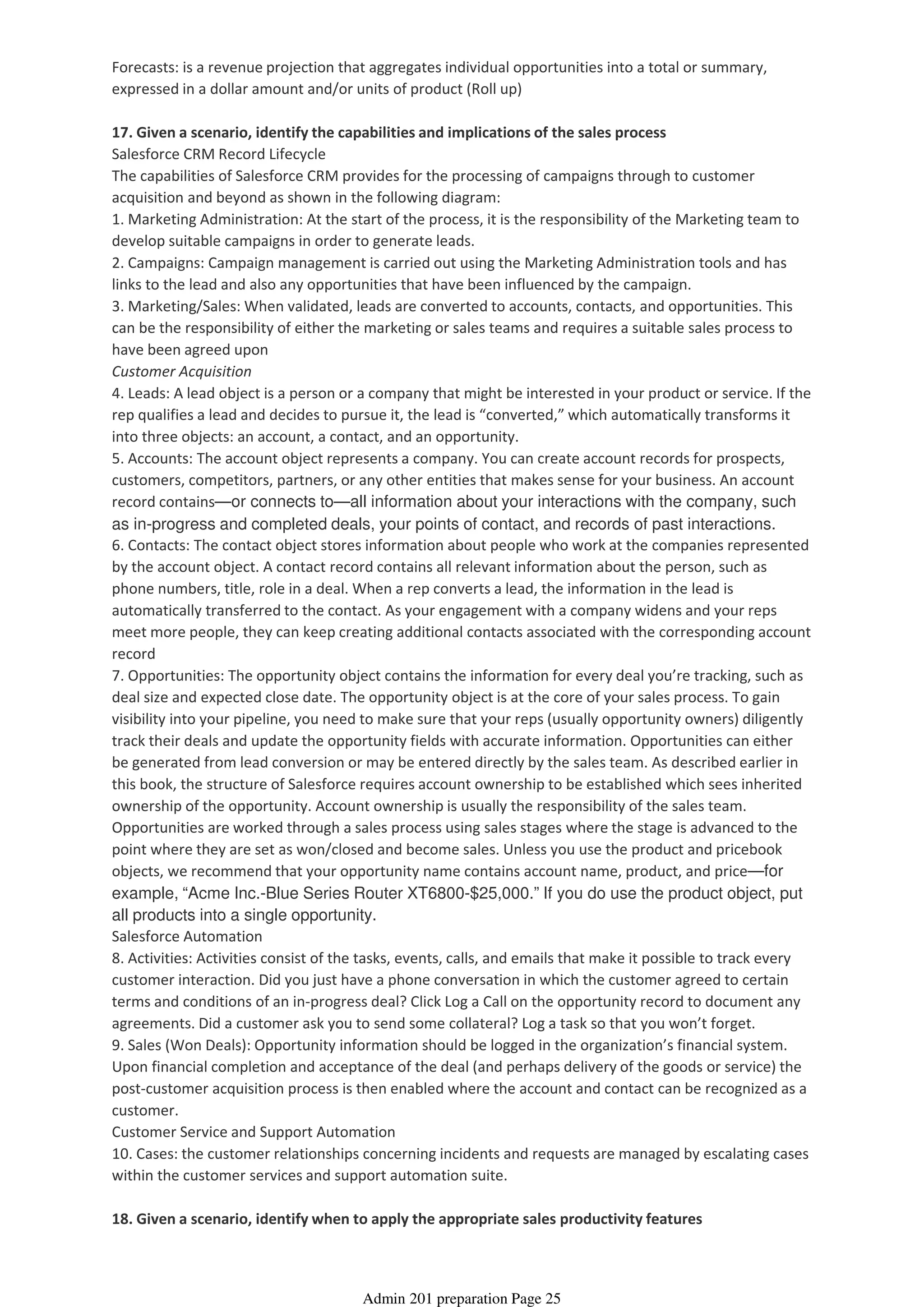 Forecasts: is a revenue projection that aggregates individual opportunities into a total or summary,
expressed in a dollar amount and/or units of product (Roll up)
17. Given a scenario, identify the capabilities and implications of the sales process
Salesforce CRM Record Lifecycle
The capabilities of Salesforce CRM provides for the processing of campaigns through to customer
acquisition and beyond as shown in the following diagram:
1. Marketing Administration: At the start of the process, it is the responsibility of the Marketing team to
develop suitable campaigns in order to generate leads.
2. Campaigns: Campaign management is carried out using the Marketing Administration tools and has
links to the lead and also any opportunities that have been influenced by the campaign.
3. Marketing/Sales: When validated, leads are converted to accounts, contacts, and opportunities. This
can be the responsibility of either the marketing or sales teams and requires a suitable sales process to
have been agreed upon
Customer Acquisition
4. Leads: A lead object is a person or a company that might be interested in your product or service. If the
rep qualifies a lead and decides to pursue it, the lead is “converted,” which automatically transforms it
into three objects: an account, a contact, and an opportunity.
5. Accounts: The account object represents a company. You can create account records for prospects,
customers, competitors, partners, or any other entities that makes sense for your business. An account
record contains—or connects to—all information about your interactions with the company, such
as in-progress and completed deals, your points of contact, and records of past interactions.
6. Contacts: The contact object stores information about people who work at the companies represented
by the account object. A contact record contains all relevant information about the person, such as
phone numbers, title, role in a deal. When a rep converts a lead, the information in the lead is
automatically transferred to the contact. As your engagement with a company widens and your reps
meet more people, they can keep creating additional contacts associated with the corresponding account
record
7. Opportunities: The opportunity object contains the information for every deal you’re tracking, such as
deal size and expected close date. The opportunity object is at the core of your sales process. To gain
visibility into your pipeline, you need to make sure that your reps (usually opportunity owners) diligently
track their deals and update the opportunity fields with accurate information. Opportunities can either
be generated from lead conversion or may be entered directly by the sales team. As described earlier in
this book, the structure of Salesforce requires account ownership to be established which sees inherited
ownership of the opportunity. Account ownership is usually the responsibility of the sales team.
Opportunities are worked through a sales process using sales stages where the stage is advanced to the
point where they are set as won/closed and become sales. Unless you use the product and pricebook
objects, we recommend that your opportunity name contains account name, product, and price—for
example, “Acme Inc.-Blue Series Router XT6800-$25,000.” If you do use the product object, put
all products into a single opportunity.
Salesforce Automation
8. Activities: Activities consist of the tasks, events, calls, and emails that make it possible to track every
customer interaction. Did you just have a phone conversation in which the customer agreed to certain
terms and conditions of an in-progress deal? Click Log a Call on the opportunity record to document any
agreements. Did a customer ask you to send some collateral? Log a task so that you won’t forget.
9. Sales (Won Deals): Opportunity information should be logged in the organization’s financial system.
Upon financial completion and acceptance of the deal (and perhaps delivery of the goods or service) the
post-customer acquisition process is then enabled where the account and contact can be recognized as a
customer.
Customer Service and Support Automation
10. Cases: the customer relationships concerning incidents and requests are managed by escalating cases
within the customer services and support automation suite.
18. Given a scenario, identify when to apply the appropriate sales productivity features
Admin 201 preparation Page 25
 