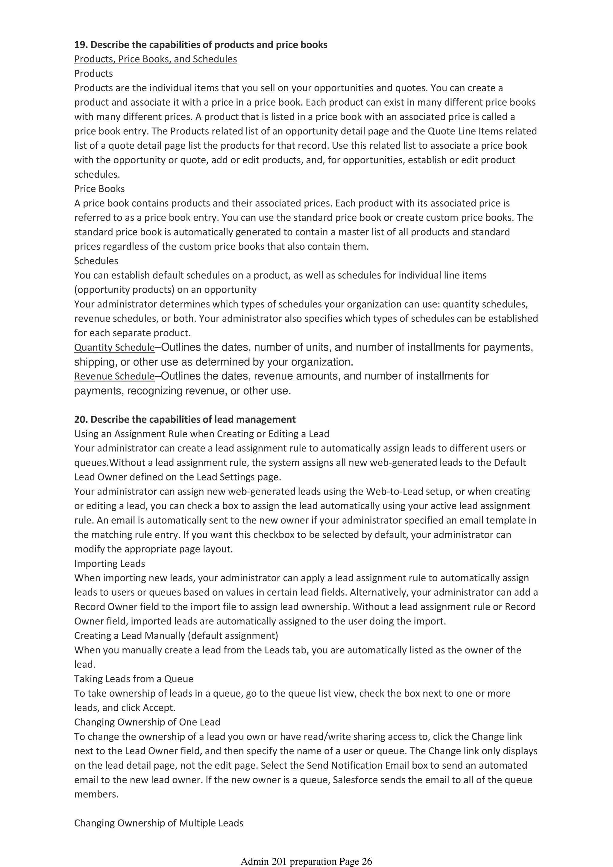 19. Describe the capabilities of products and price books
Products, Price Books, and Schedules
Products
Products are the individual items that you sell on your opportunities and quotes. You can create a
product and associate it with a price in a price book. Each product can exist in many different price books
with many different prices. A product that is listed in a price book with an associated price is called a
price book entry. The Products related list of an opportunity detail page and the Quote Line Items related
list of a quote detail page list the products for that record. Use this related list to associate a price book
with the opportunity or quote, add or edit products, and, for opportunities, establish or edit product
schedules.
Price Books
A price book contains products and their associated prices. Each product with its associated price is
referred to as a price book entry. You can use the standard price book or create custom price books. The
standard price book is automatically generated to contain a master list of all products and standard
prices regardless of the custom price books that also contain them.
Schedules
You can establish default schedules on a product, as well as schedules for individual line items
(opportunity products) on an opportunity
Your administrator determines which types of schedules your organization can use: quantity schedules,
revenue schedules, or both. Your administrator also specifies which types of schedules can be established
for each separate product.
Quantity Schedule–Outlines the dates, number of units, and number of installments for payments,
shipping, or other use as determined by your organization.
Revenue Schedule–Outlines the dates, revenue amounts, and number of installments for
payments, recognizing revenue, or other use.
20. Describe the capabilities of lead management
Using an Assignment Rule when Creating or Editing a Lead
Your administrator can create a lead assignment rule to automatically assign leads to different users or
queues.Without a lead assignment rule, the system assigns all new web-generated leads to the Default
Lead Owner defined on the Lead Settings page.
Your administrator can assign new web-generated leads using the Web-to-Lead setup, or when creating
or editing a lead, you can check a box to assign the lead automatically using your active lead assignment
rule. An email is automatically sent to the new owner if your administrator specified an email template in
the matching rule entry. If you want this checkbox to be selected by default, your administrator can
modify the appropriate page layout.
Importing Leads
When importing new leads, your administrator can apply a lead assignment rule to automatically assign
leads to users or queues based on values in certain lead fields. Alternatively, your administrator can add a
Record Owner field to the import file to assign lead ownership. Without a lead assignment rule or Record
Owner field, imported leads are automatically assigned to the user doing the import.
Creating a Lead Manually (default assignment)
When you manually create a lead from the Leads tab, you are automatically listed as the owner of the
lead.
Taking Leads from a Queue
To take ownership of leads in a queue, go to the queue list view, check the box next to one or more
leads, and click Accept.
Changing Ownership of One Lead
To change the ownership of a lead you own or have read/write sharing access to, click the Change link
next to the Lead Owner field, and then specify the name of a user or queue. The Change link only displays
on the lead detail page, not the edit page. Select the Send Notification Email box to send an automated
email to the new lead owner. If the new owner is a queue, Salesforce sends the email to all of the queue
members.
Changing Ownership of Multiple Leads
Admin 201 preparation Page 26
 