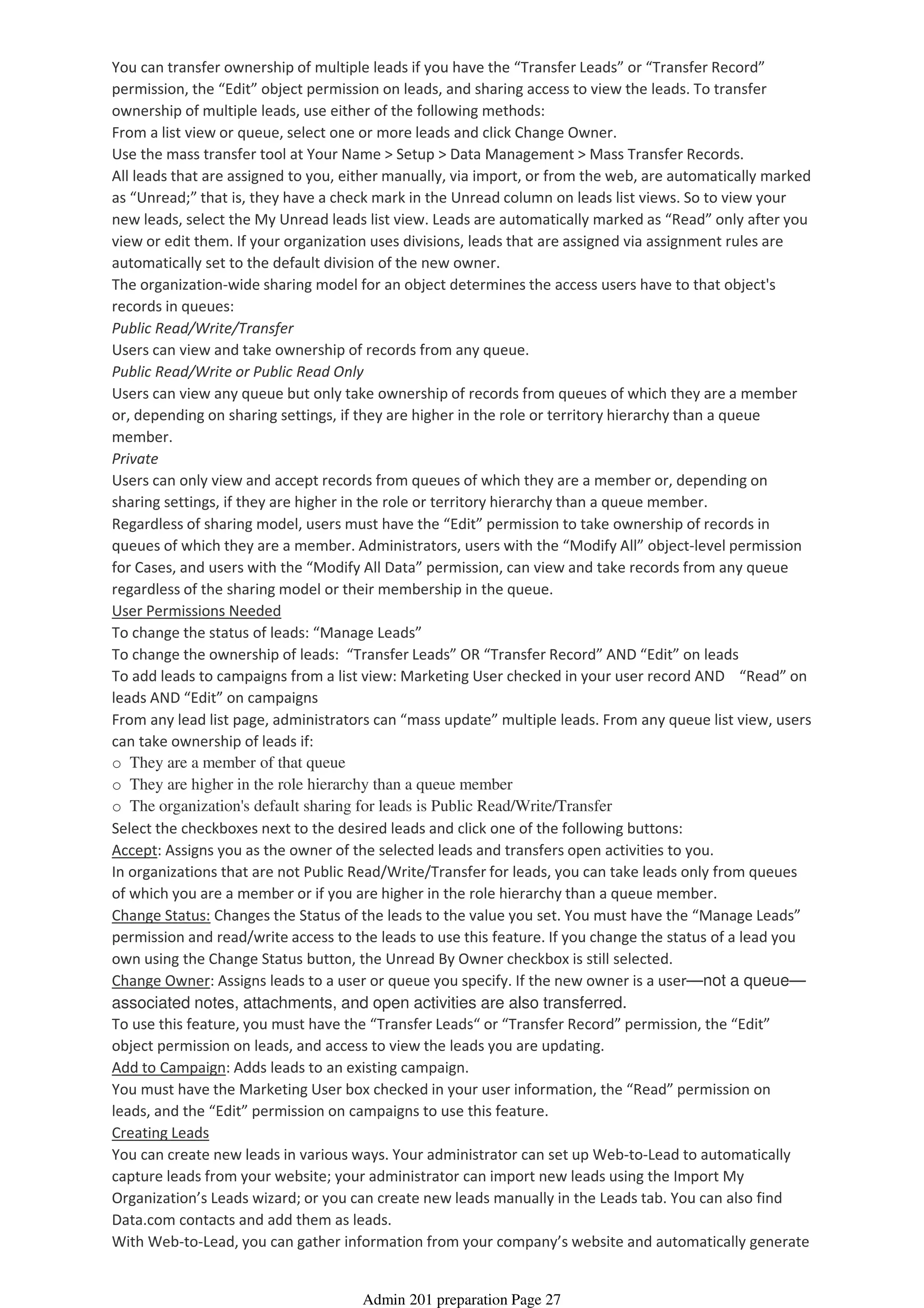 You can transfer ownership of multiple leads if you have the “Transfer Leads” or “Transfer Record”
permission, the “Edit” object permission on leads, and sharing access to view the leads. To transfer
ownership of multiple leads, use either of the following methods:
From a list view or queue, select one or more leads and click Change Owner.
Use the mass transfer tool at Your Name > Setup > Data Management > Mass Transfer Records.
All leads that are assigned to you, either manually, via import, or from the web, are automatically marked
as “Unread;” that is, they have a check mark in the Unread column on leads list views. So to view your
new leads, select the My Unread leads list view. Leads are automatically marked as “Read” only after you
view or edit them. If your organization uses divisions, leads that are assigned via assignment rules are
automatically set to the default division of the new owner.
The organization-wide sharing model for an object determines the access users have to that object's
records in queues:
Public Read/Write/Transfer
Users can view and take ownership of records from any queue.
Public Read/Write or Public Read Only
Users can view any queue but only take ownership of records from queues of which they are a member
or, depending on sharing settings, if they are higher in the role or territory hierarchy than a queue
member.
Private
Users can only view and accept records from queues of which they are a member or, depending on
sharing settings, if they are higher in the role or territory hierarchy than a queue member.
Regardless of sharing model, users must have the “Edit” permission to take ownership of records in
queues of which they are a member. Administrators, users with the “Modify All” object-level permission
for Cases, and users with the “Modify All Data” permission, can view and take records from any queue
regardless of the sharing model or their membership in the queue.
User Permissions Needed
To change the status of leads: “Manage Leads”
To change the ownership of leads: “Transfer Leads” OR “Transfer Record” AND “Edit” on leads
To add leads to campaigns from a list view: Marketing User checked in your user record AND “Read” on
leads AND “Edit” on campaigns
From any lead list page, administrators can “mass update” multiple leads. From any queue list view, users
can take ownership of leads if:
o They are a member of that queue
o They are higher in the role hierarchy than a queue member
o The organization's default sharing for leads is Public Read/Write/Transfer
Select the checkboxes next to the desired leads and click one of the following buttons:
Accept: Assigns you as the owner of the selected leads and transfers open activities to you.
In organizations that are not Public Read/Write/Transfer for leads, you can take leads only from queues
of which you are a member or if you are higher in the role hierarchy than a queue member.
Change Status: Changes the Status of the leads to the value you set. You must have the “Manage Leads”
permission and read/write access to the leads to use this feature. If you change the status of a lead you
own using the Change Status button, the Unread By Owner checkbox is still selected.
Change Owner: Assigns leads to a user or queue you specify. If the new owner is a user—not a queue—
associated notes, attachments, and open activities are also transferred.
To use this feature, you must have the “Transfer Leads“ or “Transfer Record” permission, the “Edit”
object permission on leads, and access to view the leads you are updating.
Add to Campaign: Adds leads to an existing campaign.
You must have the Marketing User box checked in your user information, the “Read” permission on
leads, and the “Edit” permission on campaigns to use this feature.
Creating Leads
You can create new leads in various ways. Your administrator can set up Web-to-Lead to automatically
capture leads from your website; your administrator can import new leads using the Import My
Organization’s Leads wizard; or you can create new leads manually in the Leads tab. You can also find
Data.com contacts and add them as leads.
With Web-to-Lead, you can gather information from your company’s website and automatically generate
Admin 201 preparation Page 27
 