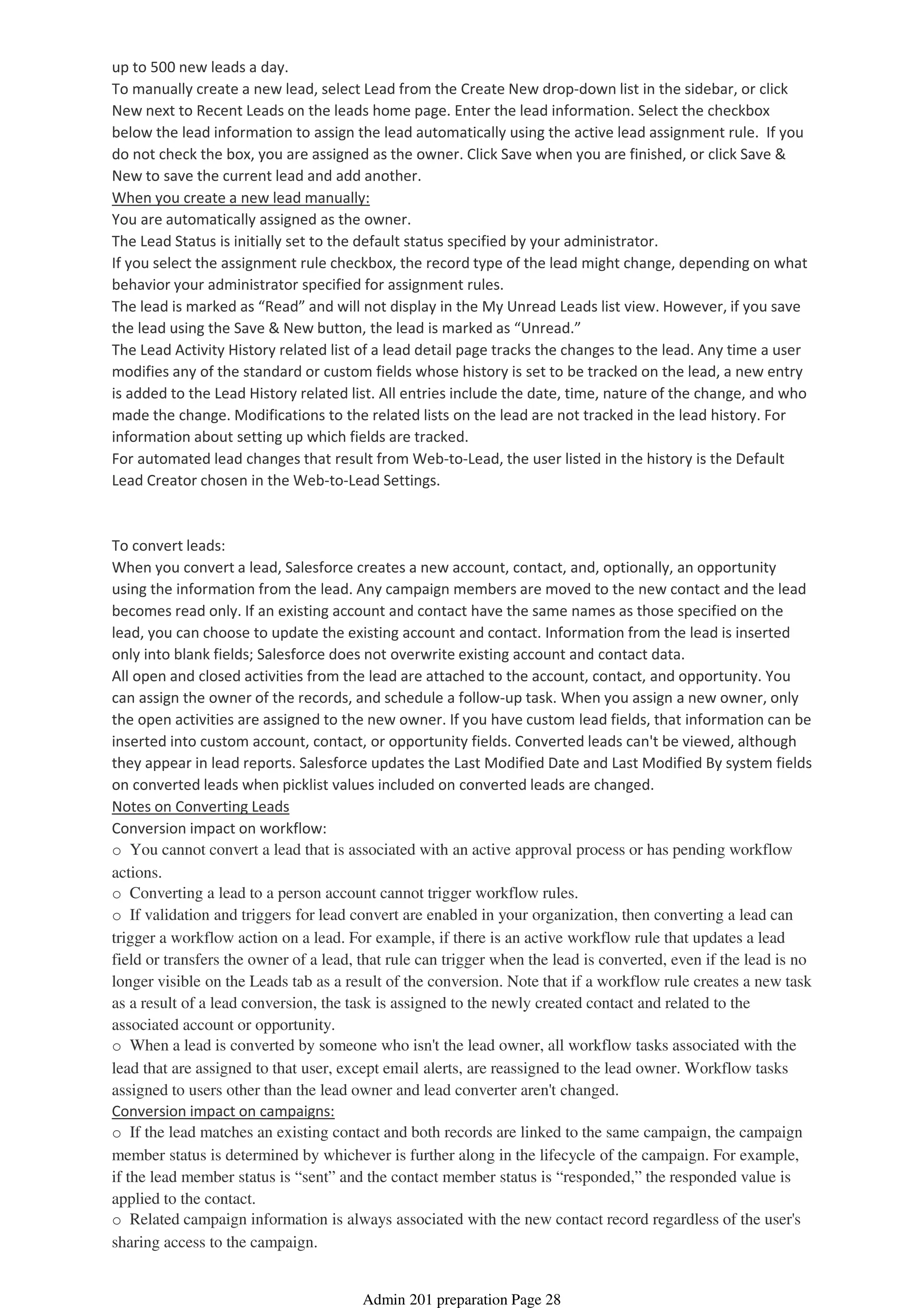up to 500 new leads a day.
To manually create a new lead, select Lead from the Create New drop-down list in the sidebar, or click
New next to Recent Leads on the leads home page. Enter the lead information. Select the checkbox
below the lead information to assign the lead automatically using the active lead assignment rule. If you
do not check the box, you are assigned as the owner. Click Save when you are finished, or click Save &
New to save the current lead and add another.
When you create a new lead manually:
You are automatically assigned as the owner.
The Lead Status is initially set to the default status specified by your administrator.
If you select the assignment rule checkbox, the record type of the lead might change, depending on what
behavior your administrator specified for assignment rules.
The lead is marked as “Read” and will not display in the My Unread Leads list view. However, if you save
the lead using the Save & New button, the lead is marked as “Unread.”
The Lead Activity History related list of a lead detail page tracks the changes to the lead. Any time a user
modifies any of the standard or custom fields whose history is set to be tracked on the lead, a new entry
is added to the Lead History related list. All entries include the date, time, nature of the change, and who
made the change. Modifications to the related lists on the lead are not tracked in the lead history. For
information about setting up which fields are tracked.
For automated lead changes that result from Web-to-Lead, the user listed in the history is the Default
Lead Creator chosen in the Web-to-Lead Settings.
To convert leads:
When you convert a lead, Salesforce creates a new account, contact, and, optionally, an opportunity
using the information from the lead. Any campaign members are moved to the new contact and the lead
becomes read only. If an existing account and contact have the same names as those specified on the
lead, you can choose to update the existing account and contact. Information from the lead is inserted
only into blank fields; Salesforce does not overwrite existing account and contact data.
All open and closed activities from the lead are attached to the account, contact, and opportunity. You
can assign the owner of the records, and schedule a follow-up task. When you assign a new owner, only
the open activities are assigned to the new owner. If you have custom lead fields, that information can be
inserted into custom account, contact, or opportunity fields. Converted leads can't be viewed, although
they appear in lead reports. Salesforce updates the Last Modified Date and Last Modified By system fields
on converted leads when picklist values included on converted leads are changed.
Notes on Converting Leads
Conversion impact on workflow:
o You cannot convert a lead that is associated with an active approval process or has pending workflow
actions.
o Converting a lead to a person account cannot trigger workflow rules.
o If validation and triggers for lead convert are enabled in your organization, then converting a lead can
trigger a workflow action on a lead. For example, if there is an active workflow rule that updates a lead
field or transfers the owner of a lead, that rule can trigger when the lead is converted, even if the lead is no
longer visible on the Leads tab as a result of the conversion. Note that if a workflow rule creates a new task
as a result of a lead conversion, the task is assigned to the newly created contact and related to the
associated account or opportunity.
o When a lead is converted by someone who isn't the lead owner, all workflow tasks associated with the
lead that are assigned to that user, except email alerts, are reassigned to the lead owner. Workflow tasks
assigned to users other than the lead owner and lead converter aren't changed.
Conversion impact on campaigns:
o If the lead matches an existing contact and both records are linked to the same campaign, the campaign
member status is determined by whichever is further along in the lifecycle of the campaign. For example,
if the lead member status is “sent” and the contact member status is “responded,” the responded value is
applied to the contact.
o Related campaign information is always associated with the new contact record regardless of the user's
sharing access to the campaign.
Admin 201 preparation Page 28
 