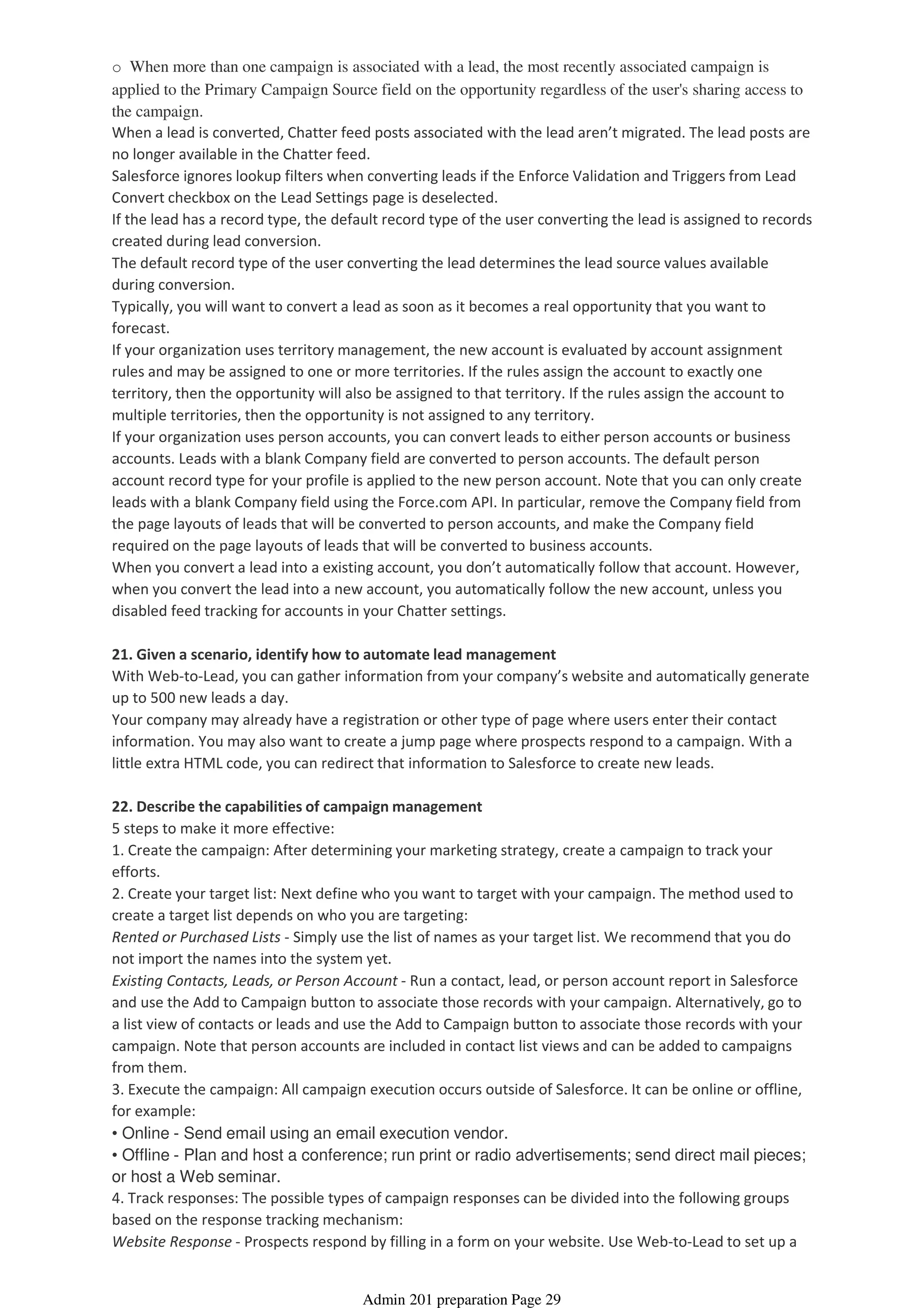 o When more than one campaign is associated with a lead, the most recently associated campaign is
applied to the Primary Campaign Source field on the opportunity regardless of the user's sharing access to
the campaign.
When a lead is converted, Chatter feed posts associated with the lead aren’t migrated. The lead posts are
no longer available in the Chatter feed.
Salesforce ignores lookup filters when converting leads if the Enforce Validation and Triggers from Lead
Convert checkbox on the Lead Settings page is deselected.
If the lead has a record type, the default record type of the user converting the lead is assigned to records
created during lead conversion.
The default record type of the user converting the lead determines the lead source values available
during conversion.
Typically, you will want to convert a lead as soon as it becomes a real opportunity that you want to
forecast.
If your organization uses territory management, the new account is evaluated by account assignment
rules and may be assigned to one or more territories. If the rules assign the account to exactly one
territory, then the opportunity will also be assigned to that territory. If the rules assign the account to
multiple territories, then the opportunity is not assigned to any territory.
If your organization uses person accounts, you can convert leads to either person accounts or business
accounts. Leads with a blank Company field are converted to person accounts. The default person
account record type for your profile is applied to the new person account. Note that you can only create
leads with a blank Company field using the Force.com API. In particular, remove the Company field from
the page layouts of leads that will be converted to person accounts, and make the Company field
required on the page layouts of leads that will be converted to business accounts.
When you convert a lead into a existing account, you don’t automatically follow that account. However,
when you convert the lead into a new account, you automatically follow the new account, unless you
disabled feed tracking for accounts in your Chatter settings.
21. Given a scenario, identify how to automate lead management
With Web-to-Lead, you can gather information from your company’s website and automatically generate
up to 500 new leads a day.
Your company may already have a registration or other type of page where users enter their contact
information. You may also want to create a jump page where prospects respond to a campaign. With a
little extra HTML code, you can redirect that information to Salesforce to create new leads.
22. Describe the capabilities of campaign management
5 steps to make it more effective:
1. Create the campaign: After determining your marketing strategy, create a campaign to track your
efforts.
2. Create your target list: Next define who you want to target with your campaign. The method used to
create a target list depends on who you are targeting:
Rented or Purchased Lists - Simply use the list of names as your target list. We recommend that you do
not import the names into the system yet.
Existing Contacts, Leads, or Person Account - Run a contact, lead, or person account report in Salesforce
and use the Add to Campaign button to associate those records with your campaign. Alternatively, go to
a list view of contacts or leads and use the Add to Campaign button to associate those records with your
campaign. Note that person accounts are included in contact list views and can be added to campaigns
from them.
3. Execute the campaign: All campaign execution occurs outside of Salesforce. It can be online or offline,
for example:
• Online - Send email using an email execution vendor.
• Offline - Plan and host a conference; run print or radio advertisements; send direct mail pieces;
or host a Web seminar.
4. Track responses: The possible types of campaign responses can be divided into the following groups
based on the response tracking mechanism:
Website Response - Prospects respond by filling in a form on your website. Use Web-to-Lead to set up a
Admin 201 preparation Page 29
 