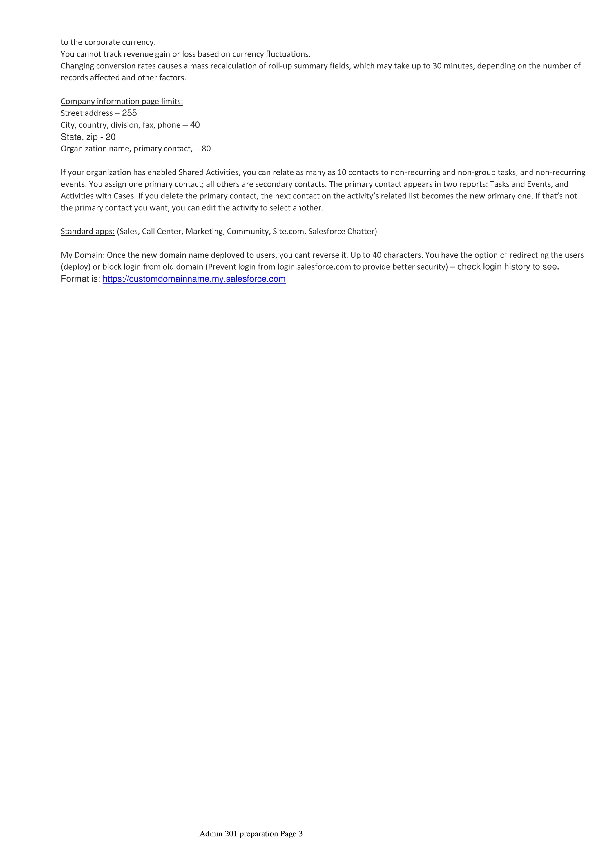 to the corporate currency.
You cannot track revenue gain or loss based on currency fluctuations.
Changing conversion rates causes a mass recalculation of roll-up summary fields, which may take up to 30 minutes, depending on the number of
records affected and other factors.
Company information page limits:
Street address – 255
City, country, division, fax, phone – 40
State, zip - 20
Organization name, primary contact, - 80
If your organization has enabled Shared Activities, you can relate as many as 10 contacts to non-recurring and non-group tasks, and non-recurring
events. You assign one primary contact; all others are secondary contacts. The primary contact appears in two reports: Tasks and Events, and
Activities with Cases. If you delete the primary contact, the next contact on the activity’s related list becomes the new primary one. If that’s not
the primary contact you want, you can edit the activity to select another.
Standard apps: (Sales, Call Center, Marketing, Community, Site.com, Salesforce Chatter)
My Domain: Once the new domain name deployed to users, you cant reverse it. Up to 40 characters. You have the option of redirecting the users
(deploy) or block login from old domain (Prevent login from login.salesforce.com to provide better security) – check login history to see.
Format is: https://customdomainname.my.salesforce.com
Admin 201 preparation Page 3
 