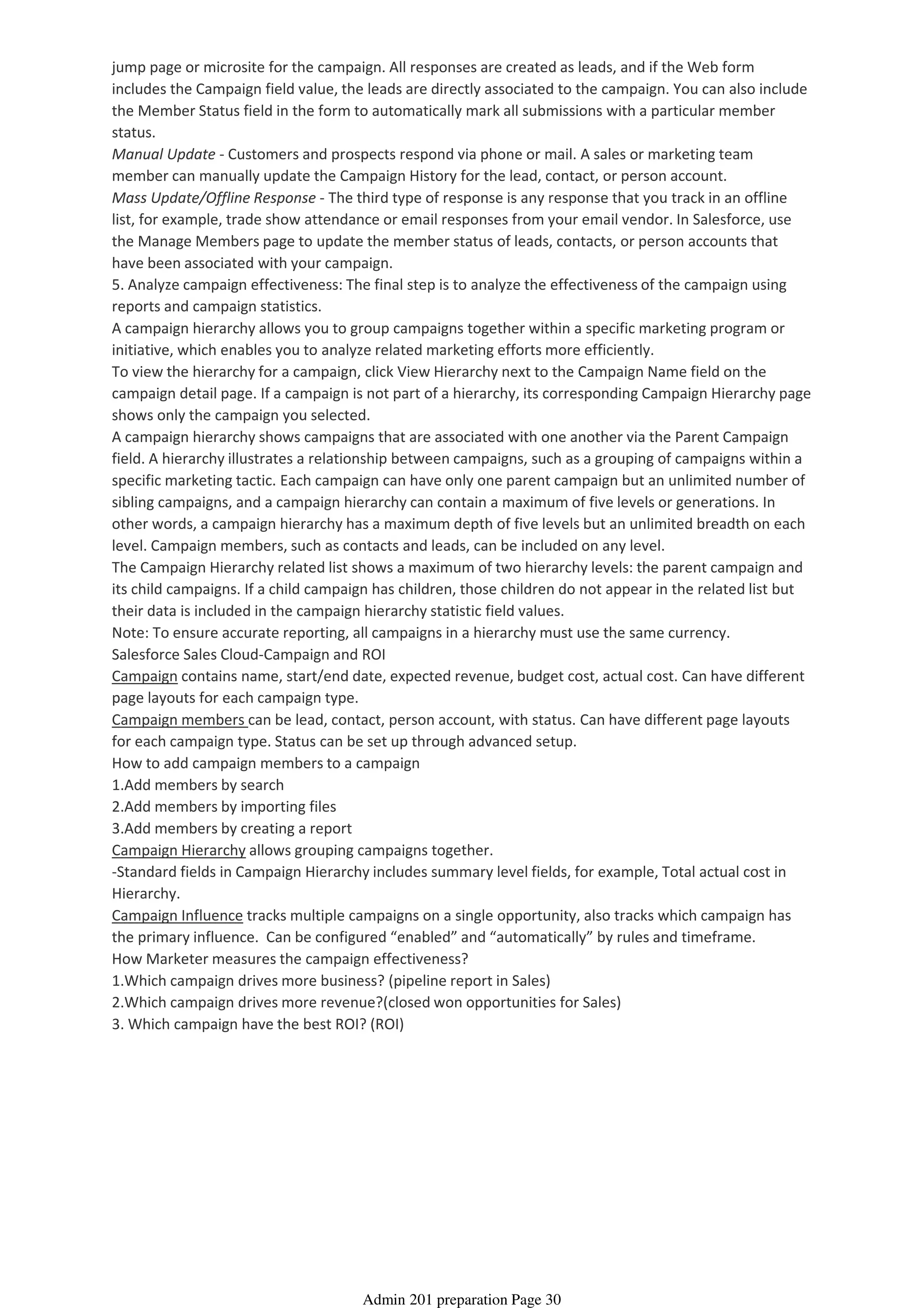 jump page or microsite for the campaign. All responses are created as leads, and if the Web form
includes the Campaign field value, the leads are directly associated to the campaign. You can also include
the Member Status field in the form to automatically mark all submissions with a particular member
status.
Manual Update - Customers and prospects respond via phone or mail. A sales or marketing team
member can manually update the Campaign History for the lead, contact, or person account.
Mass Update/Offline Response - The third type of response is any response that you track in an offline
list, for example, trade show attendance or email responses from your email vendor. In Salesforce, use
the Manage Members page to update the member status of leads, contacts, or person accounts that
have been associated with your campaign.
5. Analyze campaign effectiveness: The final step is to analyze the effectiveness of the campaign using
reports and campaign statistics.
A campaign hierarchy allows you to group campaigns together within a specific marketing program or
initiative, which enables you to analyze related marketing efforts more efficiently.
To view the hierarchy for a campaign, click View Hierarchy next to the Campaign Name field on the
campaign detail page. If a campaign is not part of a hierarchy, its corresponding Campaign Hierarchy page
shows only the campaign you selected.
A campaign hierarchy shows campaigns that are associated with one another via the Parent Campaign
field. A hierarchy illustrates a relationship between campaigns, such as a grouping of campaigns within a
specific marketing tactic. Each campaign can have only one parent campaign but an unlimited number of
sibling campaigns, and a campaign hierarchy can contain a maximum of five levels or generations. In
other words, a campaign hierarchy has a maximum depth of five levels but an unlimited breadth on each
level. Campaign members, such as contacts and leads, can be included on any level.
The Campaign Hierarchy related list shows a maximum of two hierarchy levels: the parent campaign and
its child campaigns. If a child campaign has children, those children do not appear in the related list but
their data is included in the campaign hierarchy statistic field values.
Note: To ensure accurate reporting, all campaigns in a hierarchy must use the same currency.
Salesforce Sales Cloud-Campaign and ROI
Campaign contains name, start/end date, expected revenue, budget cost, actual cost. Can have different
page layouts for each campaign type.
Campaign members can be lead, contact, person account, with status. Can have different page layouts
for each campaign type. Status can be set up through advanced setup.
How to add campaign members to a campaign
1.Add members by search
2.Add members by importing files
3.Add members by creating a report
Campaign Hierarchy allows grouping campaigns together.
-Standard fields in Campaign Hierarchy includes summary level fields, for example, Total actual cost in
Hierarchy.
Campaign Influence tracks multiple campaigns on a single opportunity, also tracks which campaign has
the primary influence. Can be configured “enabled” and “automatically” by rules and timeframe.
How Marketer measures the campaign effectiveness?
1.Which campaign drives more business? (pipeline report in Sales)
2.Which campaign drives more revenue?(closed won opportunities for Sales)
3. Which campaign have the best ROI? (ROI)
Admin 201 preparation Page 30
 