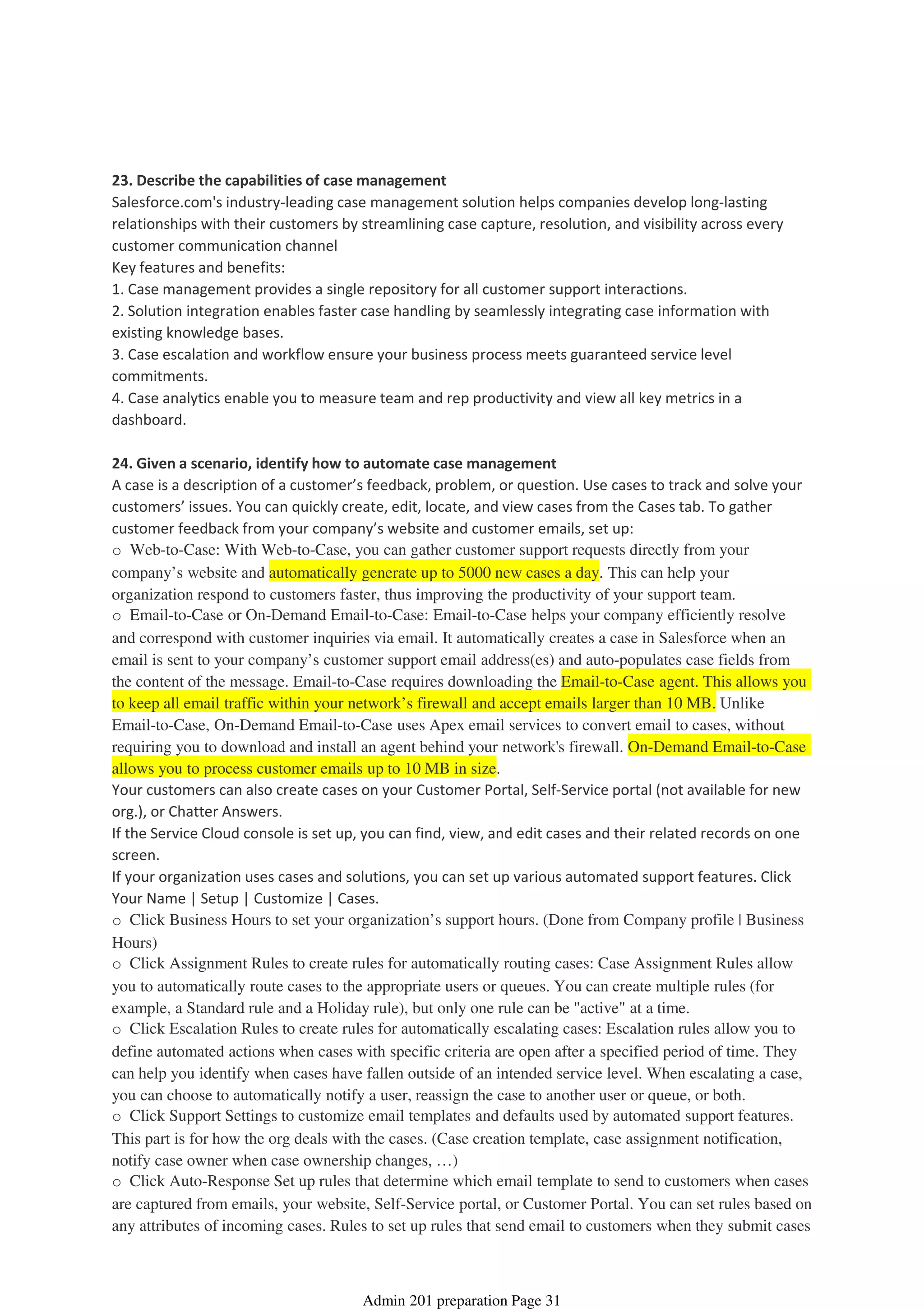 23. Describe the capabilities of case management
Salesforce.com's industry-leading case management solution helps companies develop long-lasting
relationships with their customers by streamlining case capture, resolution, and visibility across every
customer communication channel
Key features and benefits:
1. Case management provides a single repository for all customer support interactions.
2. Solution integration enables faster case handling by seamlessly integrating case information with
existing knowledge bases.
3. Case escalation and workflow ensure your business process meets guaranteed service level
commitments.
4. Case analytics enable you to measure team and rep productivity and view all key metrics in a
dashboard.
24. Given a scenario, identify how to automate case management
A case is a description of a customer’s feedback, problem, or question. Use cases to track and solve your
customers’ issues. You can quickly create, edit, locate, and view cases from the Cases tab. To gather
customer feedback from your company’s website and customer emails, set up:
o Web-to-Case: With Web-to-Case, you can gather customer support requests directly from your
company’s website and automatically generate up to 5000 new cases a day. This can help your
organization respond to customers faster, thus improving the productivity of your support team.
o Email-to-Case or On-Demand Email-to-Case: Email-to-Case helps your company efficiently resolve
and correspond with customer inquiries via email. It automatically creates a case in Salesforce when an
email is sent to your company’s customer support email address(es) and auto-populates case fields from
the content of the message. Email-to-Case requires downloading the Email-to-Case agent. This allows you
to keep all email traffic within your network’s firewall and accept emails larger than 10 MB. Unlike
Email-to-Case, On-Demand Email-to-Case uses Apex email services to convert email to cases, without
requiring you to download and install an agent behind your network's firewall. On-Demand Email-to-Case
allows you to process customer emails up to 10 MB in size.
Your customers can also create cases on your Customer Portal, Self-Service portal (not available for new
org.), or Chatter Answers.
If the Service Cloud console is set up, you can find, view, and edit cases and their related records on one
screen.
If your organization uses cases and solutions, you can set up various automated support features. Click
Your Name | Setup | Customize | Cases.
o Click Business Hours to set your organization’s support hours. (Done from Company profile | Business
Hours)
o Click Assignment Rules to create rules for automatically routing cases: Case Assignment Rules allow
you to automatically route cases to the appropriate users or queues. You can create multiple rules (for
example, a Standard rule and a Holiday rule), but only one rule can be "active" at a time.
o Click Escalation Rules to create rules for automatically escalating cases: Escalation rules allow you to
define automated actions when cases with specific criteria are open after a specified period of time. They
can help you identify when cases have fallen outside of an intended service level. When escalating a case,
you can choose to automatically notify a user, reassign the case to another user or queue, or both.
o Click Support Settings to customize email templates and defaults used by automated support features.
This part is for how the org deals with the cases. (Case creation template, case assignment notification,
notify case owner when case ownership changes, …)
o Click Auto-Response Set up rules that determine which email template to send to customers when cases
are captured from emails, your website, Self-Service portal, or Customer Portal. You can set rules based on
any attributes of incoming cases. Rules to set up rules that send email to customers when they submit cases
Service Cloud Applications - 6%
08 April 2014 08:40
Admin 201 preparation Page 31
 
