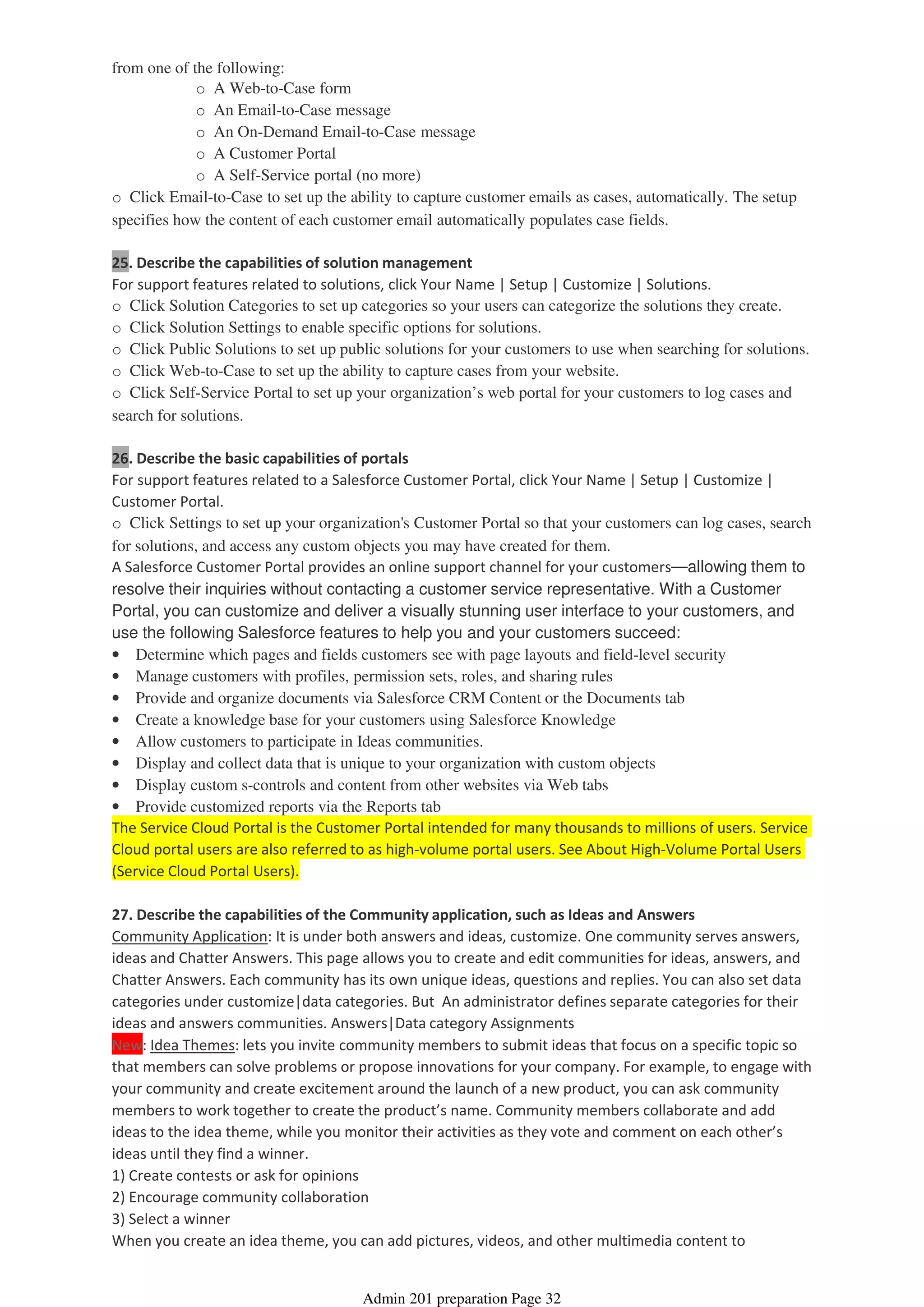 o A Web-to-Case form
o An Email-to-Case message
o An On-Demand Email-to-Case message
o A Customer Portal
o A Self-Service portal (no more)
from one of the following:
o Click Email-to-Case to set up the ability to capture customer emails as cases, automatically. The setup
specifies how the content of each customer email automatically populates case fields.
25. Describe the capabilities of solution management
For support features related to solutions, click Your Name | Setup | Customize | Solutions.
o Click Solution Categories to set up categories so your users can categorize the solutions they create.
o Click Solution Settings to enable specific options for solutions.
o Click Public Solutions to set up public solutions for your customers to use when searching for solutions.
o Click Web-to-Case to set up the ability to capture cases from your website.
o Click Self-Service Portal to set up your organization’s web portal for your customers to log cases and
search for solutions.
26. Describe the basic capabilities of portals
For support features related to a Salesforce Customer Portal, click Your Name | Setup | Customize |
Customer Portal.
o Click Settings to set up your organization's Customer Portal so that your customers can log cases, search
for solutions, and access any custom objects you may have created for them.
A Salesforce Customer Portal provides an online support channel for your customers—allowing them to
resolve their inquiries without contacting a customer service representative. With a Customer
Portal, you can customize and deliver a visually stunning user interface to your customers, and
use the following Salesforce features to help you and your customers succeed:
• Determine which pages and fields customers see with page layouts and field-level security
• Manage customers with profiles, permission sets, roles, and sharing rules
• Provide and organize documents via Salesforce CRM Content or the Documents tab
• Create a knowledge base for your customers using Salesforce Knowledge
• Allow customers to participate in Ideas communities.
• Display and collect data that is unique to your organization with custom objects
• Display custom s-controls and content from other websites via Web tabs
• Provide customized reports via the Reports tab
The Service Cloud Portal is the Customer Portal intended for many thousands to millions of users. Service
Cloud portal users are also referred to as high-volume portal users. See About High-Volume Portal Users
(Service Cloud Portal Users).
27. Describe the capabilities of the Community application, such as Ideas and Answers
Community Application: It is under both answers and ideas, customize. One community serves answers,
ideas and Chatter Answers. This page allows you to create and edit communities for ideas, answers, and
Chatter Answers. Each community has its own unique ideas, questions and replies. You can also set data
categories under customize|data categories. But An administrator defines separate categories for their
ideas and answers communities. Answers|Data category Assignments
New: Idea Themes: lets you invite community members to submit ideas that focus on a specific topic so
that members can solve problems or propose innovations for your company. For example, to engage with
your community and create excitement around the launch of a new product, you can ask community
members to work together to create the product’s name. Community members collaborate and add
ideas to the idea theme, while you monitor their activities as they vote and comment on each other’s
ideas until they find a winner.
1) Create contests or ask for opinions
2) Encourage community collaboration
3) Select a winner
When you create an idea theme, you can add pictures, videos, and other multimedia content to
Admin 201 preparation Page 32
 