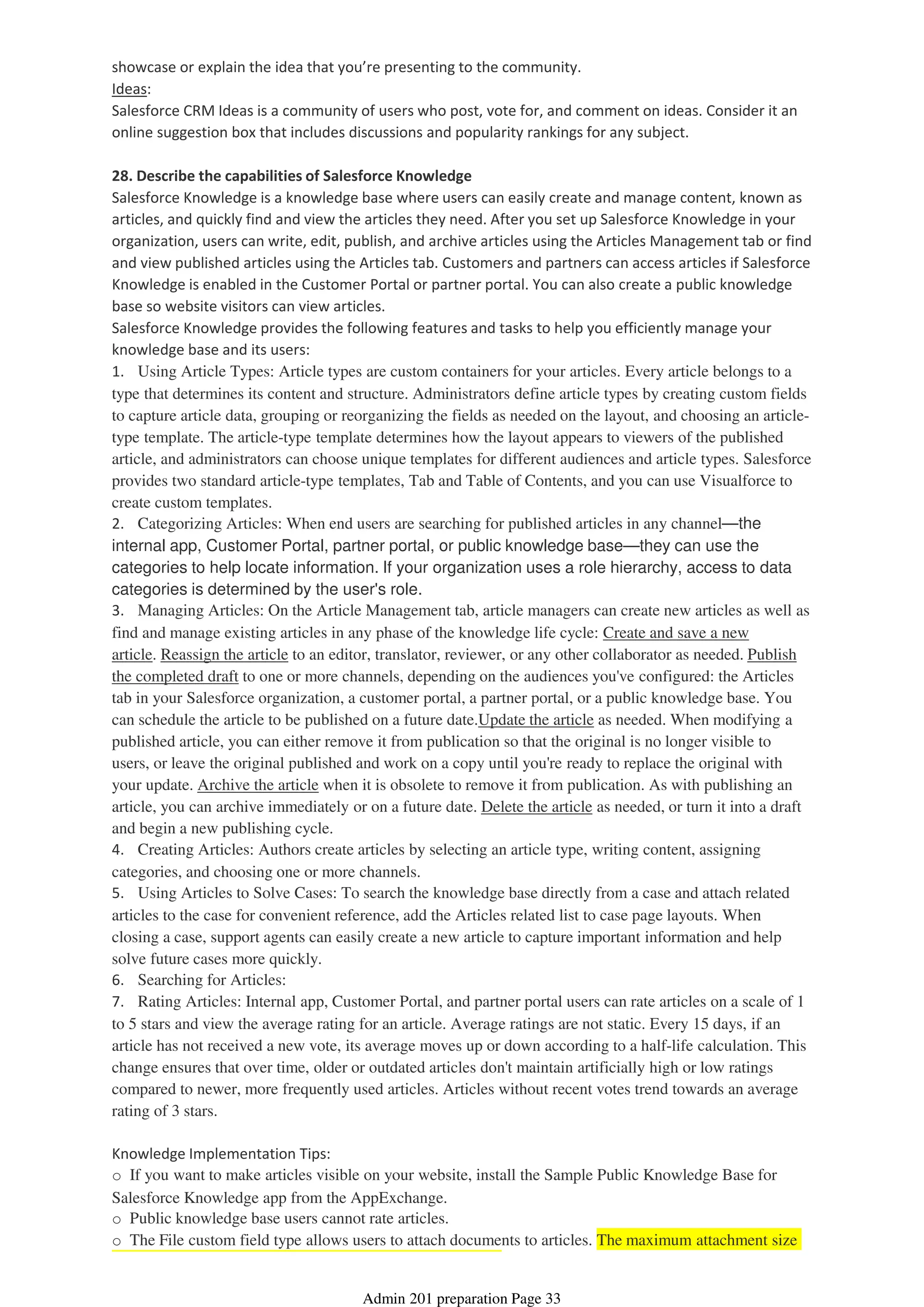 showcase or explain the idea that you’re presenting to the community.
Ideas:
Salesforce CRM Ideas is a community of users who post, vote for, and comment on ideas. Consider it an
online suggestion box that includes discussions and popularity rankings for any subject.
28. Describe the capabilities of Salesforce Knowledge
Salesforce Knowledge is a knowledge base where users can easily create and manage content, known as
articles, and quickly find and view the articles they need. After you set up Salesforce Knowledge in your
organization, users can write, edit, publish, and archive articles using the Articles Management tab or find
and view published articles using the Articles tab. Customers and partners can access articles if Salesforce
Knowledge is enabled in the Customer Portal or partner portal. You can also create a public knowledge
base so website visitors can view articles.
Salesforce Knowledge provides the following features and tasks to help you efficiently manage your
knowledge base and its users:
1. Using Article Types: Article types are custom containers for your articles. Every article belongs to a
type that determines its content and structure. Administrators define article types by creating custom fields
to capture article data, grouping or reorganizing the fields as needed on the layout, and choosing an article-
type template. The article-type template determines how the layout appears to viewers of the published
article, and administrators can choose unique templates for different audiences and article types. Salesforce
provides two standard article-type templates, Tab and Table of Contents, and you can use Visualforce to
create custom templates.
2. Categorizing Articles: When end users are searching for published articles in any channel—the
internal app, Customer Portal, partner portal, or public knowledge base—they can use the
categories to help locate information. If your organization uses a role hierarchy, access to data
categories is determined by the user's role.
3. Managing Articles: On the Article Management tab, article managers can create new articles as well as
find and manage existing articles in any phase of the knowledge life cycle: Create and save a new
article. Reassign the article to an editor, translator, reviewer, or any other collaborator as needed. Publish
the completed draft to one or more channels, depending on the audiences you've configured: the Articles
tab in your Salesforce organization, a customer portal, a partner portal, or a public knowledge base. You
can schedule the article to be published on a future date.Update the article as needed. When modifying a
published article, you can either remove it from publication so that the original is no longer visible to
users, or leave the original published and work on a copy until you're ready to replace the original with
your update. Archive the article when it is obsolete to remove it from publication. As with publishing an
article, you can archive immediately or on a future date. Delete the article as needed, or turn it into a draft
and begin a new publishing cycle.
4. Creating Articles: Authors create articles by selecting an article type, writing content, assigning
categories, and choosing one or more channels.
5. Using Articles to Solve Cases: To search the knowledge base directly from a case and attach related
articles to the case for convenient reference, add the Articles related list to case page layouts. When
closing a case, support agents can easily create a new article to capture important information and help
solve future cases more quickly.
6. Searching for Articles:
7. Rating Articles: Internal app, Customer Portal, and partner portal users can rate articles on a scale of 1
to 5 stars and view the average rating for an article. Average ratings are not static. Every 15 days, if an
article has not received a new vote, its average moves up or down according to a half-life calculation. This
change ensures that over time, older or outdated articles don't maintain artificially high or low ratings
compared to newer, more frequently used articles. Articles without recent votes trend towards an average
rating of 3 stars.
Knowledge Implementation Tips:
o If you want to make articles visible on your website, install the Sample Public Knowledge Base for
Salesforce Knowledge app from the AppExchange.
o Public knowledge base users cannot rate articles.
o The File custom field type allows users to attach documents to articles. The maximum attachment size
Admin 201 preparation Page 33
 