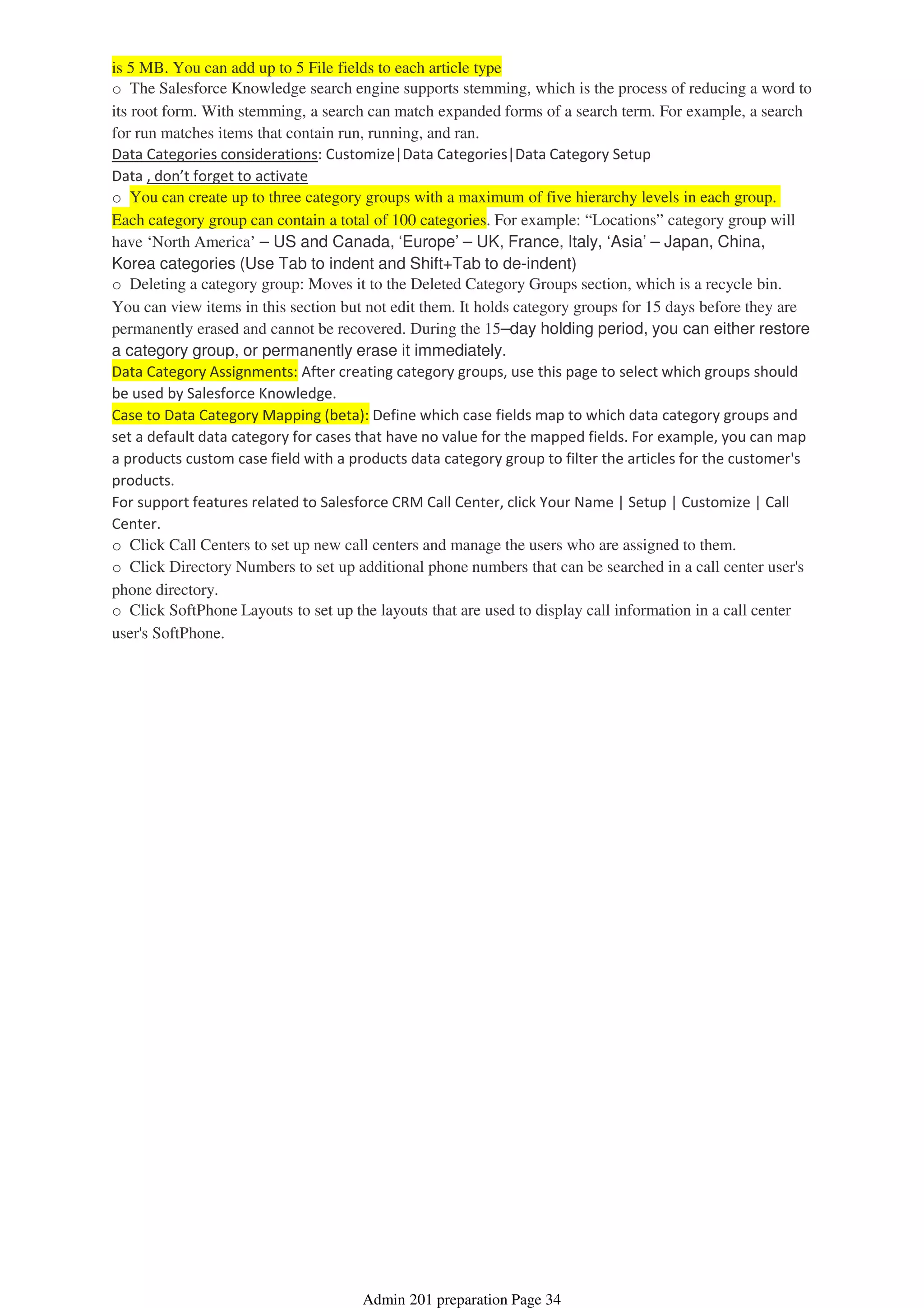 is 5 MB. You can add up to 5 File fields to each article type
o The Salesforce Knowledge search engine supports stemming, which is the process of reducing a word to
its root form. With stemming, a search can match expanded forms of a search term. For example, a search
for run matches items that contain run, running, and ran.
Data Categories considerations: Customize|Data Categories|Data Category Setup
Data , don’t forget to activate
o You can create up to three category groups with a maximum of five hierarchy levels in each group.
Each category group can contain a total of 100 categories. For example: “Locations” category group will
have ‘North America’ – US and Canada, ‘Europe’ – UK, France, Italy, ‘Asia’ – Japan, China,
Korea categories (Use Tab to indent and Shift+Tab to de-indent)
o Deleting a category group: Moves it to the Deleted Category Groups section, which is a recycle bin.
You can view items in this section but not edit them. It holds category groups for 15 days before they are
permanently erased and cannot be recovered. During the 15–day holding period, you can either restore
a category group, or permanently erase it immediately.
Data Category Assignments: After creating category groups, use this page to select which groups should
be used by Salesforce Knowledge.
Case to Data Category Mapping (beta): Define which case fields map to which data category groups and
set a default data category for cases that have no value for the mapped fields. For example, you can map
a products custom case field with a products data category group to filter the articles for the customer's
products.
For support features related to Salesforce CRM Call Center, click Your Name | Setup | Customize | Call
Center.
o Click Call Centers to set up new call centers and manage the users who are assigned to them.
o Click Directory Numbers to set up additional phone numbers that can be searched in a call center user's
phone directory.
o Click SoftPhone Layouts to set up the layouts that are used to display call information in a call center
user's SoftPhone.
Admin 201 preparation Page 34
 