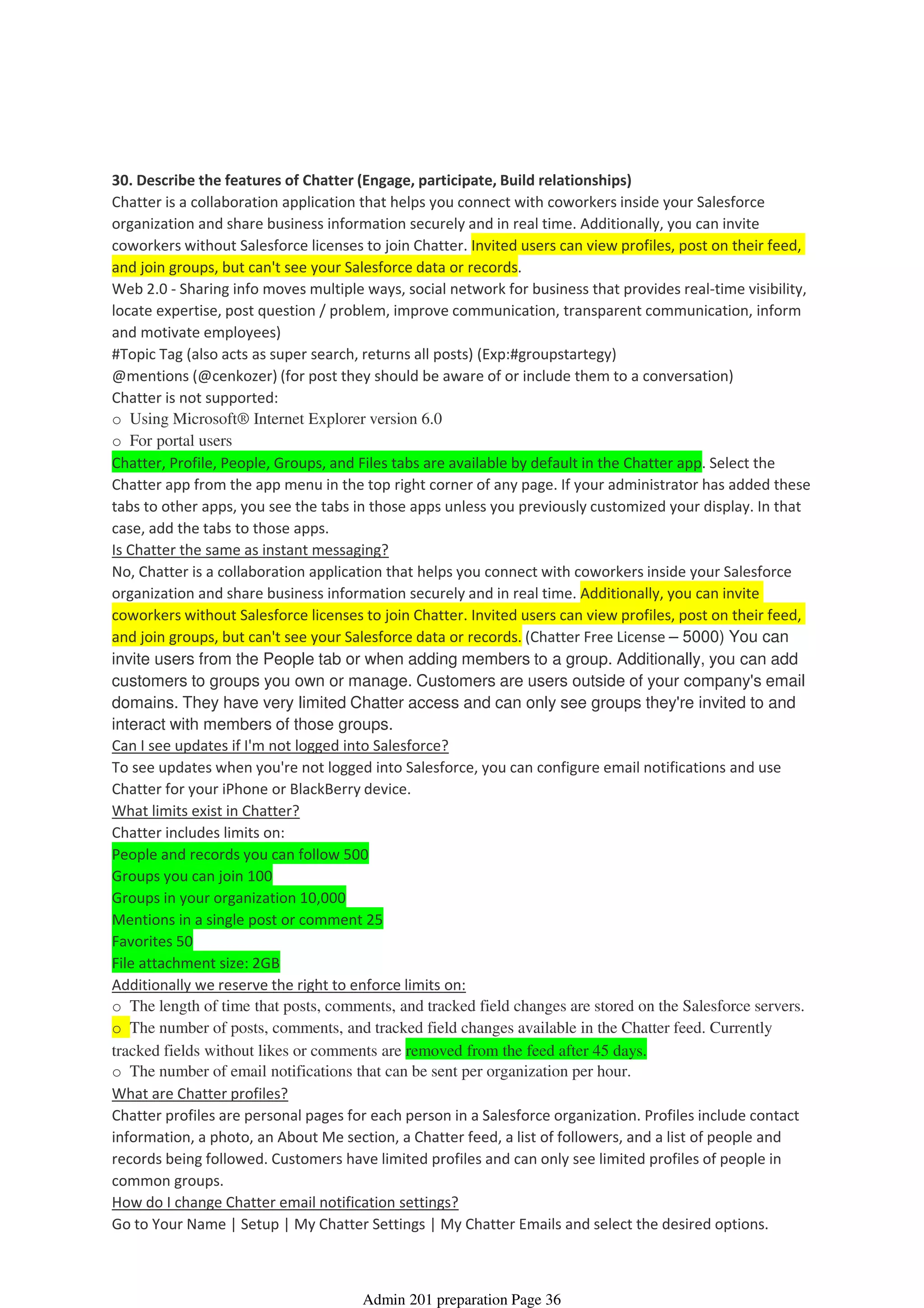 30. Describe the features of Chatter (Engage, participate, Build relationships)
Chatter is a collaboration application that helps you connect with coworkers inside your Salesforce
organization and share business information securely and in real time. Additionally, you can invite
coworkers without Salesforce licenses to join Chatter. Invited users can view profiles, post on their feed,
and join groups, but can't see your Salesforce data or records.
Web 2.0 - Sharing info moves multiple ways, social network for business that provides real-time visibility,
locate expertise, post question / problem, improve communication, transparent communication, inform
and motivate employees)
#Topic Tag (also acts as super search, returns all posts) (Exp:#groupstartegy)
@mentions (@cenkozer) (for post they should be aware of or include them to a conversation)
Chatter is not supported:
o Using Microsoft® Internet Explorer version 6.0
o For portal users
Chatter, Profile, People, Groups, and Files tabs are available by default in the Chatter app. Select the
Chatter app from the app menu in the top right corner of any page. If your administrator has added these
tabs to other apps, you see the tabs in those apps unless you previously customized your display. In that
case, add the tabs to those apps.
Is Chatter the same as instant messaging?
No, Chatter is a collaboration application that helps you connect with coworkers inside your Salesforce
organization and share business information securely and in real time. Additionally, you can invite
coworkers without Salesforce licenses to join Chatter. Invited users can view profiles, post on their feed,
and join groups, but can't see your Salesforce data or records. (Chatter Free License – 5000) You can
invite users from the People tab or when adding members to a group. Additionally, you can add
customers to groups you own or manage. Customers are users outside of your company's email
domains. They have very limited Chatter access and can only see groups they're invited to and
interact with members of those groups.
Can I see updates if I'm not logged into Salesforce?
To see updates when you're not logged into Salesforce, you can configure email notifications and use
Chatter for your iPhone or BlackBerry device.
What limits exist in Chatter?
Chatter includes limits on:
People and records you can follow 500
Groups you can join 100
Groups in your organization 10,000
Mentions in a single post or comment 25
Favorites 50
File attachment size: 2GB
Additionally we reserve the right to enforce limits on:
o The length of time that posts, comments, and tracked field changes are stored on the Salesforce servers.
o The number of posts, comments, and tracked field changes available in the Chatter feed. Currently
tracked fields without likes or comments are removed from the feed after 45 days.
o The number of email notifications that can be sent per organization per hour.
What are Chatter profiles?
Chatter profiles are personal pages for each person in a Salesforce organization. Profiles include contact
information, a photo, an About Me section, a Chatter feed, a list of followers, and a list of people and
records being followed. Customers have limited profiles and can only see limited profiles of people in
common groups.
How do I change Chatter email notification settings?
Go to Your Name | Setup | My Chatter Settings | My Chatter Emails and select the desired options.
Chatter - 1%
08 April 2014 08:41
Admin 201 preparation Page 36
 
