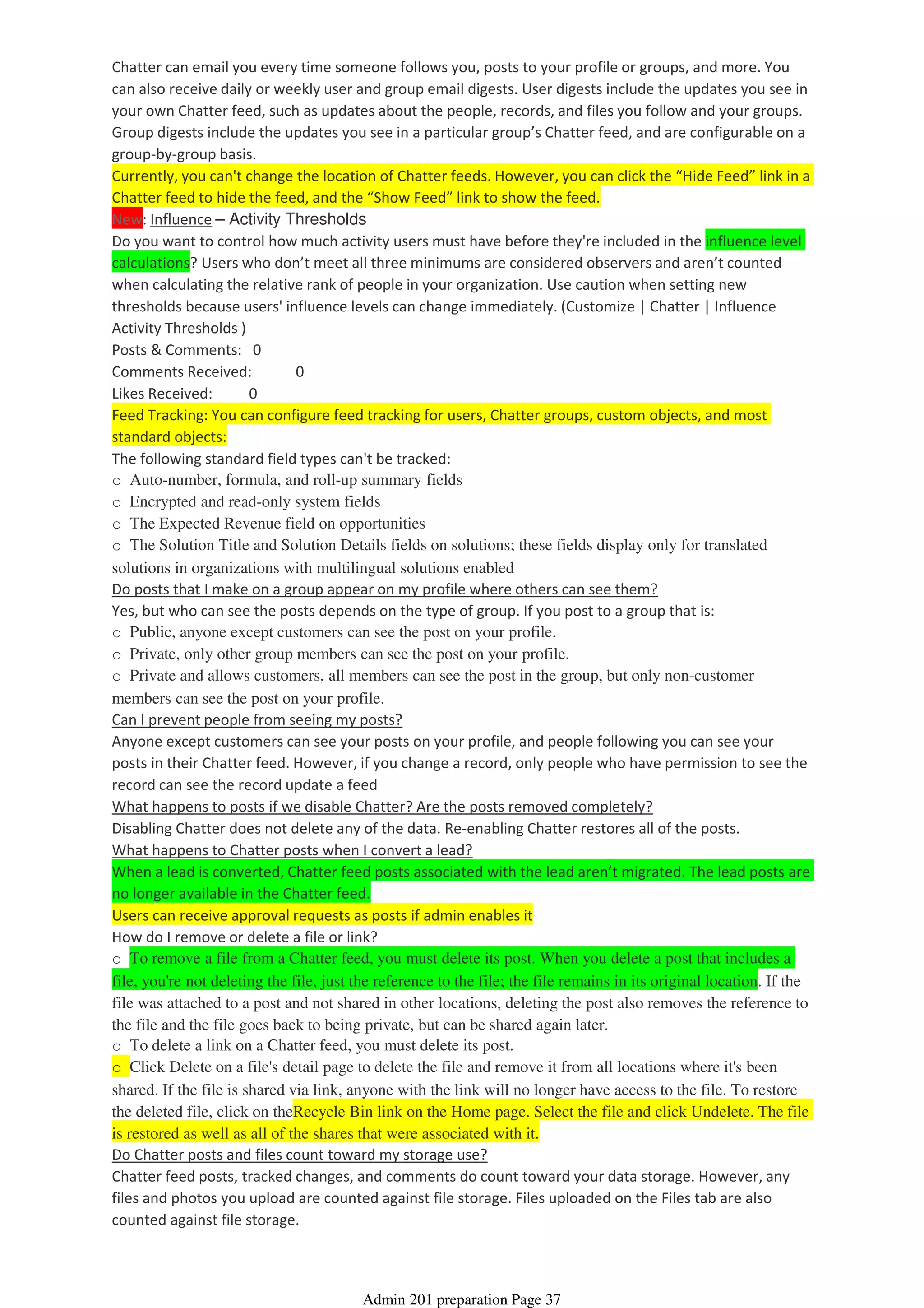 Chatter can email you every time someone follows you, posts to your profile or groups, and more. You
can also receive daily or weekly user and group email digests. User digests include the updates you see in
your own Chatter feed, such as updates about the people, records, and files you follow and your groups.
Group digests include the updates you see in a particular group’s Chatter feed, and are configurable on a
group-by-group basis.
Currently, you can't change the location of Chatter feeds. However, you can click the “Hide Feed” link in a
Chatter feed to hide the feed, and the “Show Feed” link to show the feed.
New: Influence – Activity Thresholds
Do you want to control how much activity users must have before they're included in the influence level
calculations? Users who don’t meet all three minimums are considered observers and aren’t counted
when calculating the relative rank of people in your organization. Use caution when setting new
thresholds because users' influence levels can change immediately. (Customize | Chatter | Influence
Activity Thresholds )
Posts & Comments: 0
Comments Received: 0
Likes Received: 0
Feed Tracking: You can configure feed tracking for users, Chatter groups, custom objects, and most
standard objects:
The following standard field types can't be tracked:
o Auto-number, formula, and roll-up summary fields
o Encrypted and read-only system fields
o The Expected Revenue field on opportunities
o The Solution Title and Solution Details fields on solutions; these fields display only for translated
solutions in organizations with multilingual solutions enabled
Do posts that I make on a group appear on my profile where others can see them?
Yes, but who can see the posts depends on the type of group. If you post to a group that is:
o Public, anyone except customers can see the post on your profile.
o Private, only other group members can see the post on your profile.
o Private and allows customers, all members can see the post in the group, but only non-customer
members can see the post on your profile.
Can I prevent people from seeing my posts?
Anyone except customers can see your posts on your profile, and people following you can see your
posts in their Chatter feed. However, if you change a record, only people who have permission to see the
record can see the record update a feed
What happens to posts if we disable Chatter? Are the posts removed completely?
Disabling Chatter does not delete any of the data. Re-enabling Chatter restores all of the posts.
What happens to Chatter posts when I convert a lead?
When a lead is converted, Chatter feed posts associated with the lead aren’t migrated. The lead posts are
no longer available in the Chatter feed.
Users can receive approval requests as posts if admin enables it
How do I remove or delete a file or link?
o To remove a file from a Chatter feed, you must delete its post. When you delete a post that includes a
file, you're not deleting the file, just the reference to the file; the file remains in its original location. If the
file was attached to a post and not shared in other locations, deleting the post also removes the reference to
the file and the file goes back to being private, but can be shared again later.
o To delete a link on a Chatter feed, you must delete its post.
o Click Delete on a file's detail page to delete the file and remove it from all locations where it's been
shared. If the file is shared via link, anyone with the link will no longer have access to the file. To restore
the deleted file, click on theRecycle Bin link on the Home page. Select the file and click Undelete. The file
is restored as well as all of the shares that were associated with it.
Do Chatter posts and files count toward my storage use?
Chatter feed posts, tracked changes, and comments do count toward your data storage. However, any
files and photos you upload are counted against file storage. Files uploaded on the Files tab are also
counted against file storage.
Admin 201 preparation Page 37
 