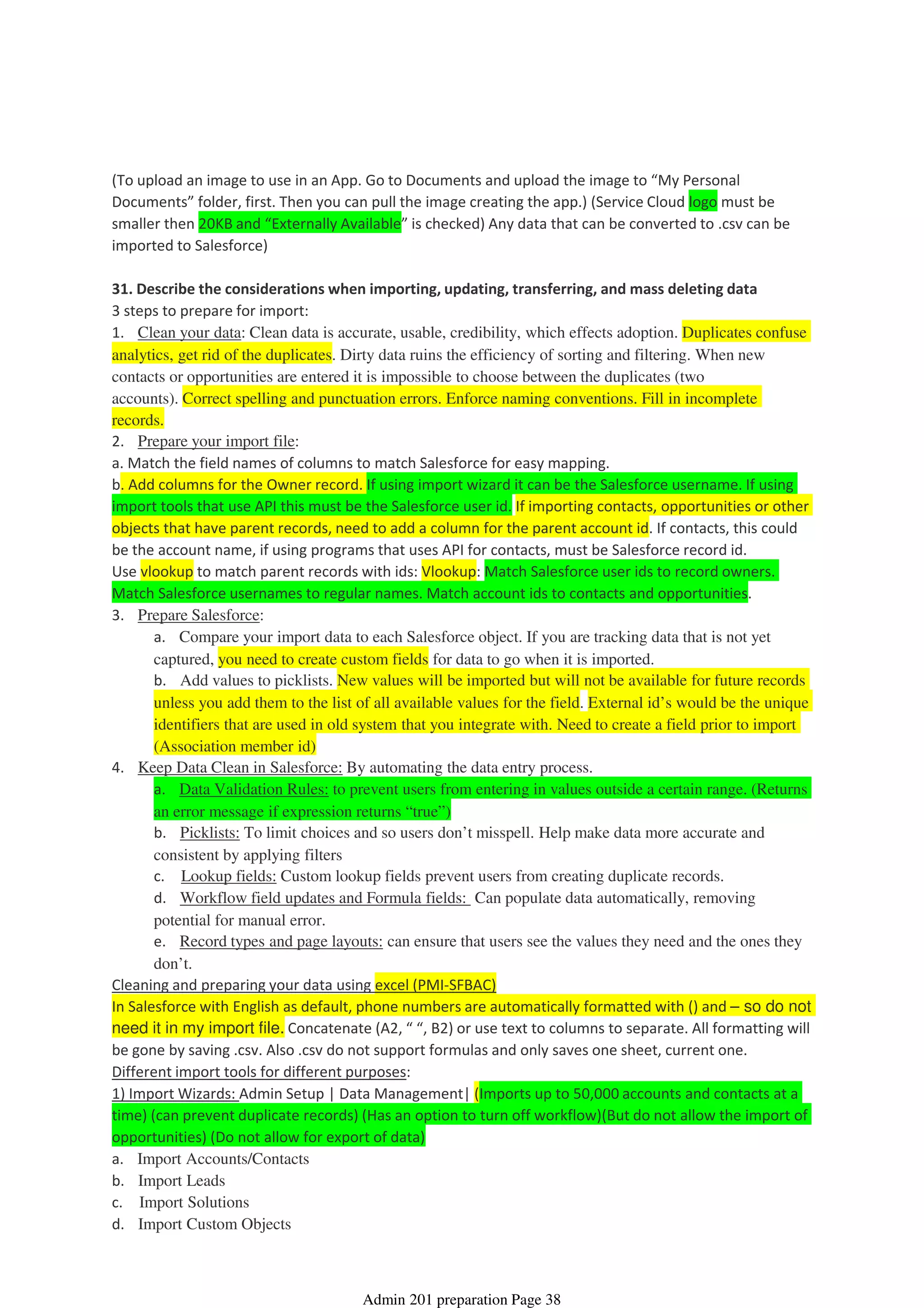 (To upload an image to use in an App. Go to Documents and upload the image to “My Personal
Documents” folder, first. Then you can pull the image creating the app.) (Service Cloud logo must be
smaller then 20KB and “Externally Available” is checked) Any data that can be converted to .csv can be
imported to Salesforce)
31. Describe the considerations when importing, updating, transferring, and mass deleting data
3 steps to prepare for import:
1. Clean your data: Clean data is accurate, usable, credibility, which effects adoption. Duplicates confuse
analytics, get rid of the duplicates. Dirty data ruins the efficiency of sorting and filtering. When new
contacts or opportunities are entered it is impossible to choose between the duplicates (two
accounts). Correct spelling and punctuation errors. Enforce naming conventions. Fill in incomplete
records.
2. Prepare your import file:
a. Match the field names of columns to match Salesforce for easy mapping.
b. Add columns for the Owner record. If using import wizard it can be the Salesforce username. If using
import tools that use API this must be the Salesforce user id. If importing contacts, opportunities or other
objects that have parent records, need to add a column for the parent account id. If contacts, this could
be the account name, if using programs that uses API for contacts, must be Salesforce record id.
Use vlookup to match parent records with ids: Vlookup: Match Salesforce user ids to record owners.
Match Salesforce usernames to regular names. Match account ids to contacts and opportunities.
a. Compare your import data to each Salesforce object. If you are tracking data that is not yet
captured, you need to create custom fields for data to go when it is imported.
b. Add values to picklists. New values will be imported but will not be available for future records
unless you add them to the list of all available values for the field. External id’s would be the unique
identifiers that are used in old system that you integrate with. Need to create a field prior to import
(Association member id)
3. Prepare Salesforce:
a. Data Validation Rules: to prevent users from entering in values outside a certain range. (Returns
an error message if expression returns “true”)
b. Picklists: To limit choices and so users don’t misspell. Help make data more accurate and
consistent by applying filters
c. Lookup fields: Custom lookup fields prevent users from creating duplicate records.
d. Workflow field updates and Formula fields: Can populate data automatically, removing
potential for manual error.
e. Record types and page layouts: can ensure that users see the values they need and the ones they
don’t.
4. Keep Data Clean in Salesforce: By automating the data entry process.
Cleaning and preparing your data using excel (PMI-SFBAC)
In Salesforce with English as default, phone numbers are automatically formatted with () and – so do not
need it in my import file. Concatenate (A2, “ “, B2) or use text to columns to separate. All formatting will
be gone by saving .csv. Also .csv do not support formulas and only saves one sheet, current one.
Different import tools for different purposes:
1) Import Wizards: Admin Setup | Data Management| (Imports up to 50,000 accounts and contacts at a
time) (can prevent duplicate records) (Has an option to turn off workflow)(But do not allow the import of
opportunities) (Do not allow for export of data)
a. Import Accounts/Contacts
b. Import Leads
c. Import Solutions
d. Import Custom Objects
Data Management - 11%
08 April 2014 08:41
Admin 201 preparation Page 38
 